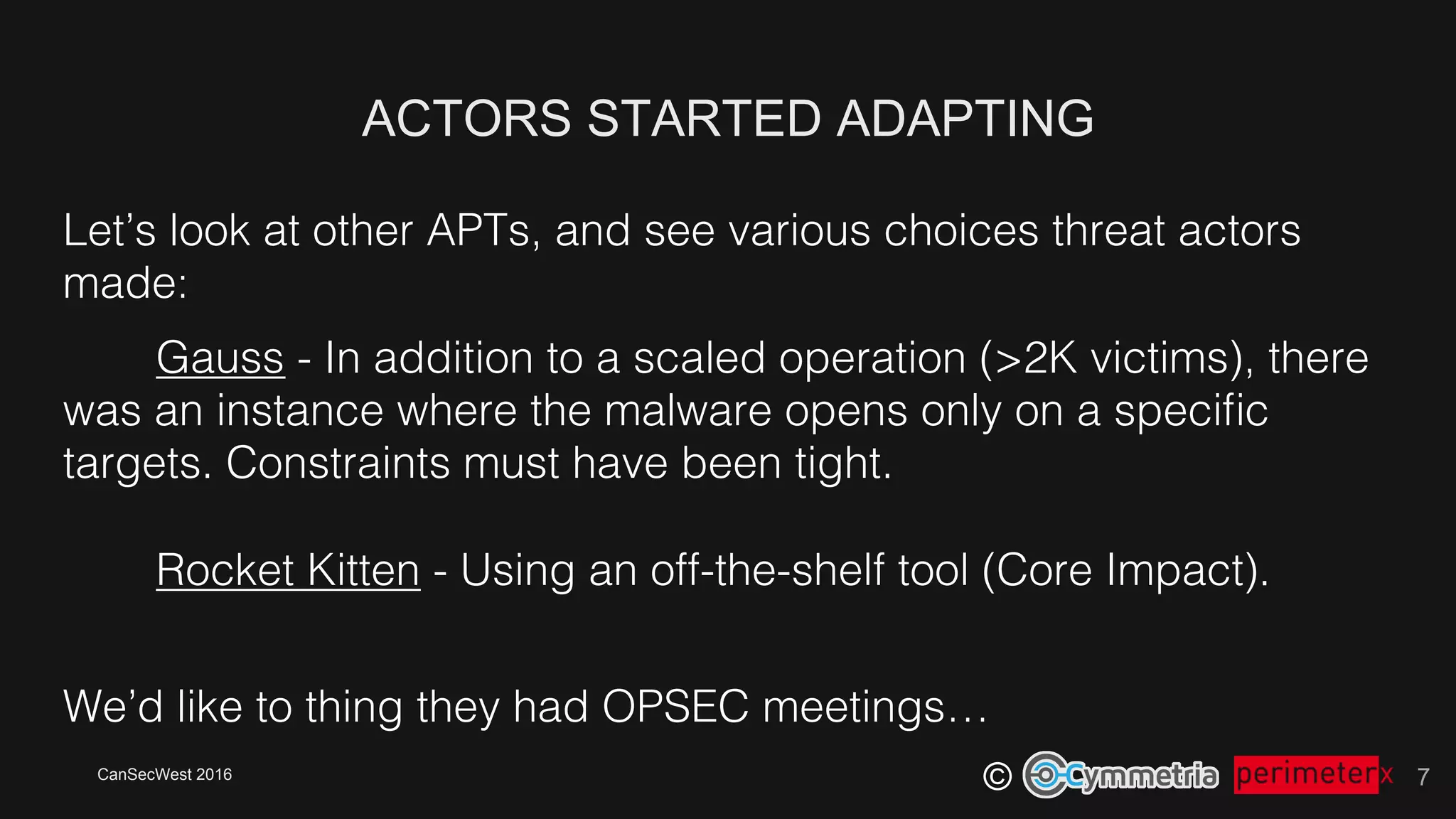 CanSecWest 2016
©
ACTORS STARTED ADAPTING
7
Let’s look at other APTs, and see various choices threat actors
made:!
Gauss - In addition to a scaled operation (>2K victims), there
was an instance where the malware opens only on a speciﬁc
targets. Constraints must have been tight.!
!
Rocket Kitten - Using an off-the-shelf tool (Core Impact).!
We’d like to thing they had OPSEC meetings…!
 