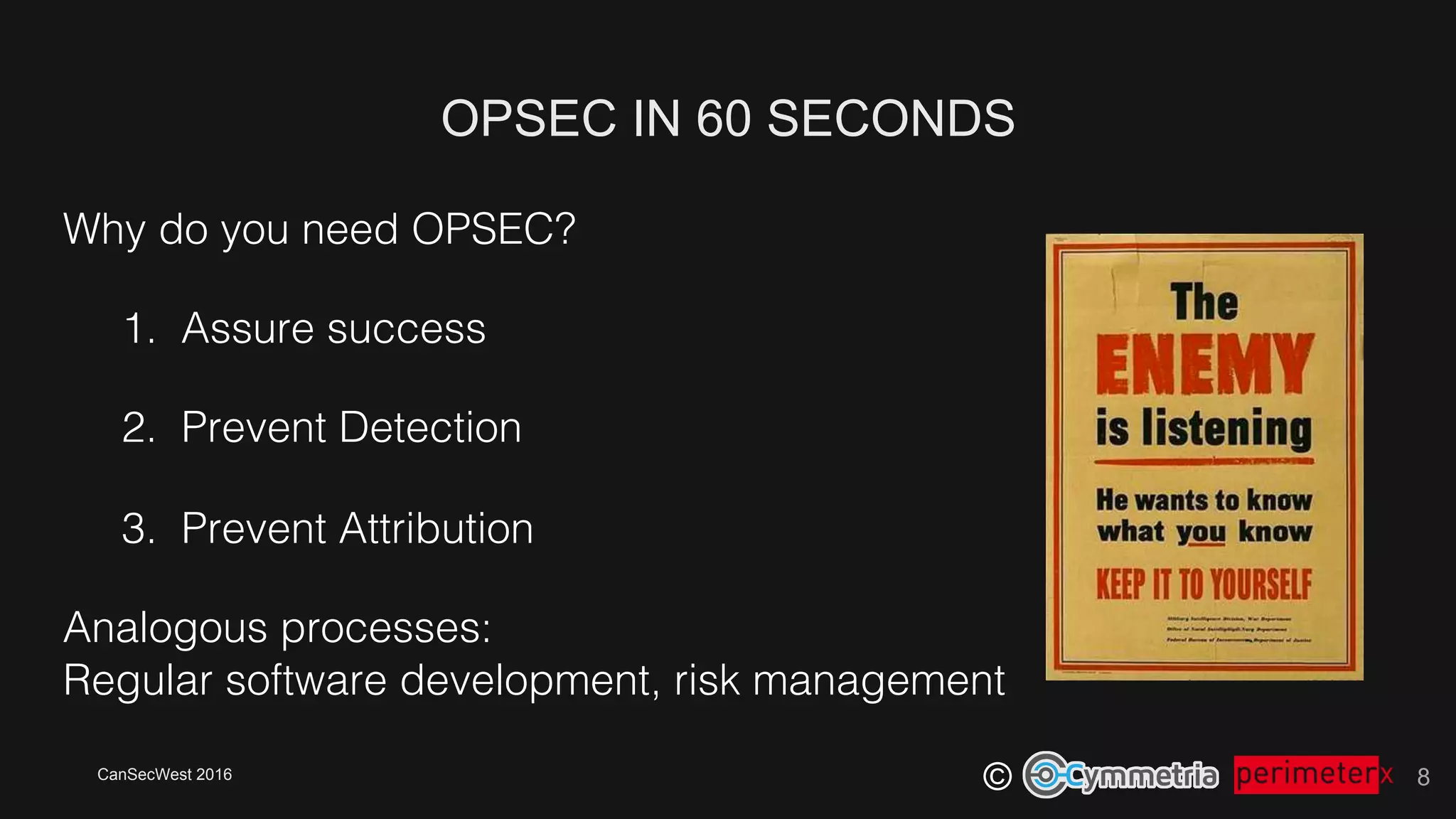 CanSecWest 2016
©
OPSEC IN 60 SECONDS
8
Why do you need OPSEC?!
1.  Assure success!
2.  Prevent Detection!
3.  Prevent Attribution!
Analogous processes: !
Regular software development, risk management!
 