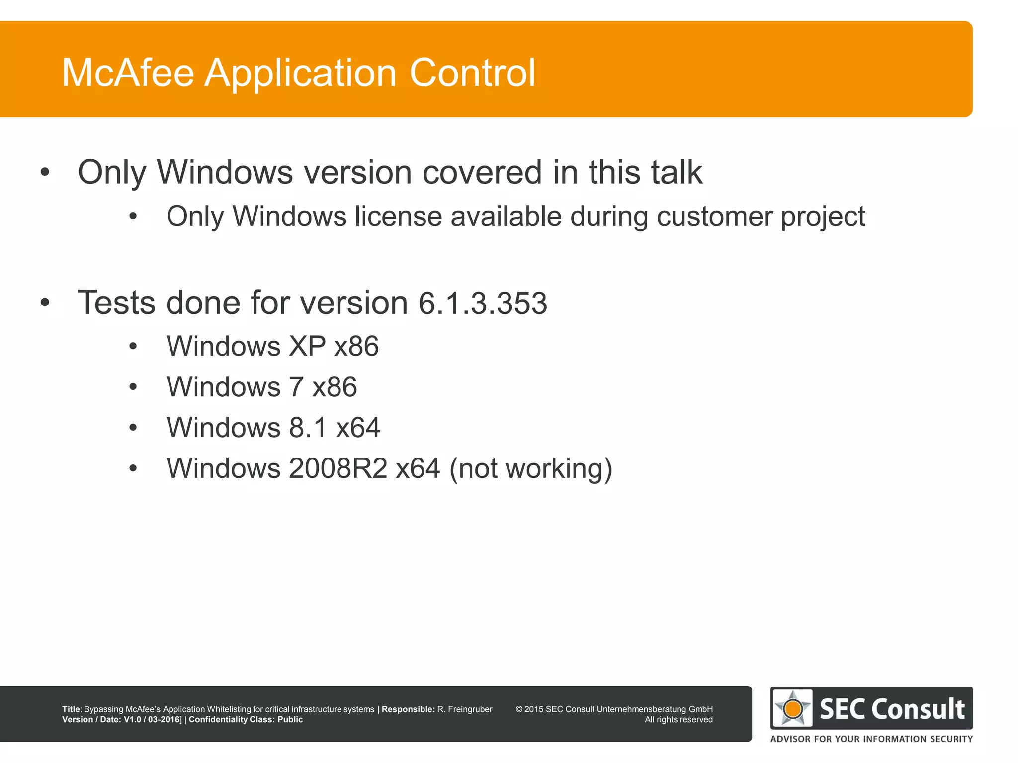 © 2013 SEC Consult Unternehmensberatung GmbH
All rights reserved
Title: Bypassing McAfee’s Application Whitelisting for critical infrastructure systems | Responsible: R. Freingruber
Version / Date: V1.0 / 03-2016] | Confidentiality Class: Public
© 2015 SEC Consult Unternehmensberatung GmbH
All rights reserved
10
McAfee Application Control
• Only Windows version covered in this talk
• Only Windows license available during customer project
• Tests done for version 6.1.3.353
• Windows XP x86
• Windows 7 x86
• Windows 8.1 x64
• Windows 2008R2 x64 (not working)
 