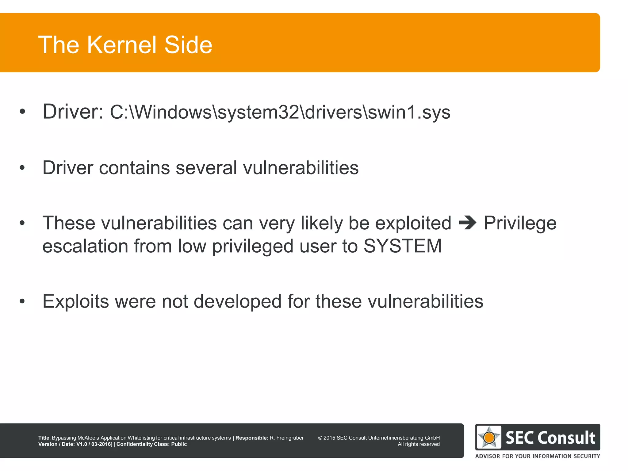 © 2013 SEC Consult Unternehmensberatung GmbH
All rights reserved
Title: Bypassing McAfee’s Application Whitelisting for critical infrastructure systems | Responsible: R. Freingruber
Version / Date: V1.0 / 03-2016] | Confidentiality Class: Public
© 2015 SEC Consult Unternehmensberatung GmbH
All rights reserved
10
The Kernel Side
• Driver: C:Windowssystem32driversswin1.sys
• Driver contains several vulnerabilities
• These vulnerabilities can very likely be exploited  Privilege
escalation from low privileged user to SYSTEM
• Exploits were not developed for these vulnerabilities
 