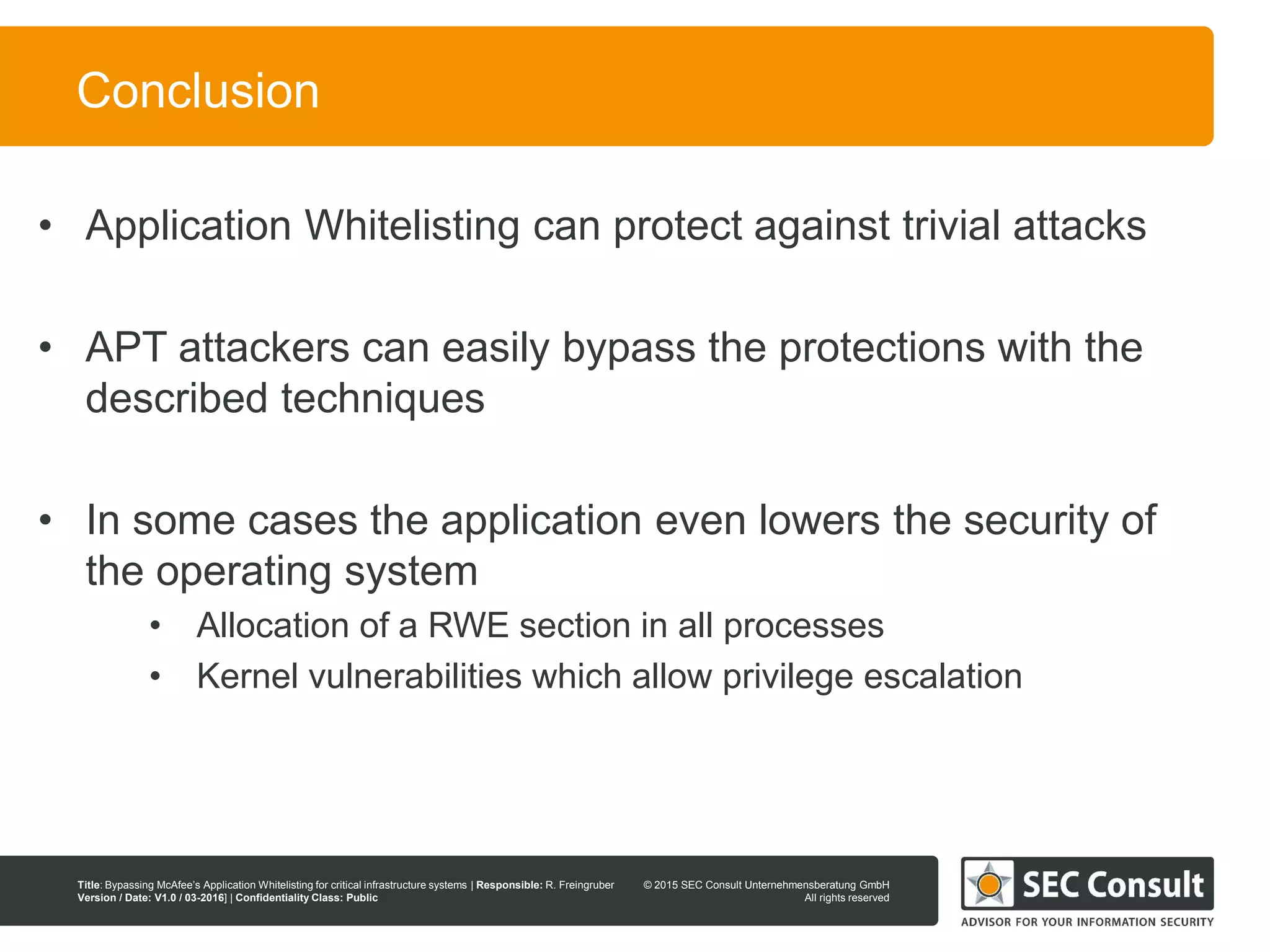 © 2013 SEC Consult Unternehmensberatung GmbH
All rights reserved
Title: Bypassing McAfee’s Application Whitelisting for critical infrastructure systems | Responsible: R. Freingruber
Version / Date: V1.0 / 03-2016] | Confidentiality Class: Public
© 2015 SEC Consult Unternehmensberatung GmbH
All rights reserved
10
Conclusion
• Application Whitelisting can protect against trivial attacks
• APT attackers can easily bypass the protections with the
described techniques
• In some cases the application even lowers the security of
the operating system
• Allocation of a RWE section in all processes
• Kernel vulnerabilities which allow privilege escalation
 