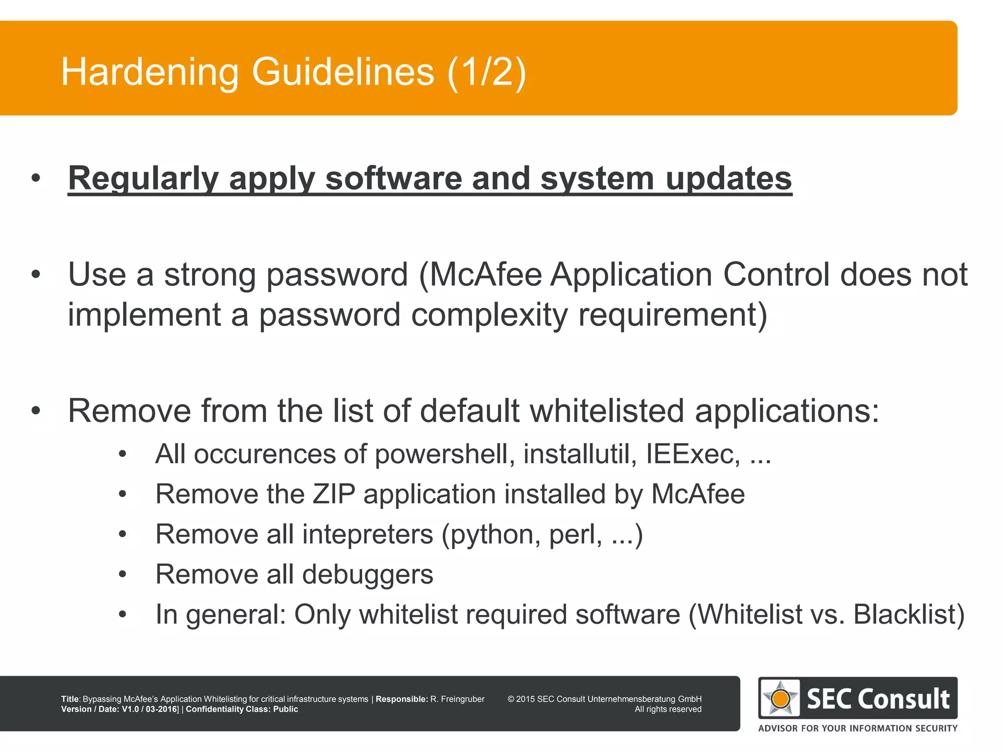 © 2013 SEC Consult Unternehmensberatung GmbH
All rights reserved
Title: Bypassing McAfee’s Application Whitelisting for critical infrastructure systems | Responsible: R. Freingruber
Version / Date: V1.0 / 03-2016] | Confidentiality Class: Public
© 2015 SEC Consult Unternehmensberatung GmbH
All rights reserved
110
Hardening Guidelines (1/2)
• Regularly apply software and system updates
• Use a strong password (McAfee Application Control does not
implement a password complexity requirement)
• Remove from the list of default whitelisted applications:
• All occurences of powershell, installutil, IEExec, ...
• Remove the ZIP application installed by McAfee
• Remove all intepreters (python, perl, ...)
• Remove all debuggers
• In general: Only whitelist required software (Whitelist vs. Blacklist)
 