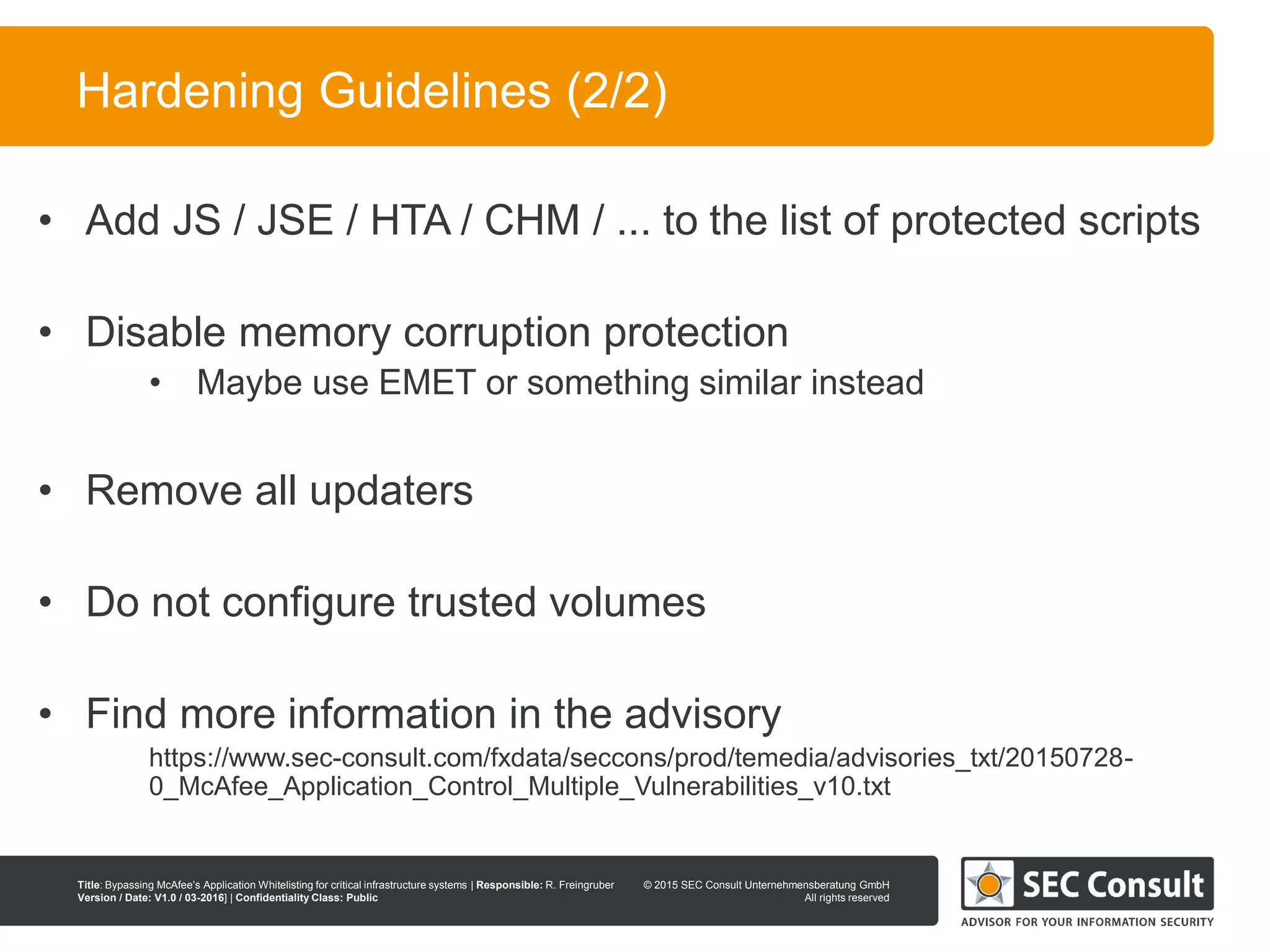 © 2013 SEC Consult Unternehmensberatung GmbH
All rights reserved
Title: Bypassing McAfee’s Application Whitelisting for critical infrastructure systems | Responsible: R. Freingruber
Version / Date: V1.0 / 03-2016] | Confidentiality Class: Public
© 2015 SEC Consult Unternehmensberatung GmbH
All rights reserved
111
Hardening Guidelines (2/2)
• Add JS / JSE / HTA / CHM / ... to the list of protected scripts
• Disable memory corruption protection
• Maybe use EMET or something similar instead
• Remove all updaters
• Do not configure trusted volumes
• Find more information in the advisory
https://www.sec-consult.com/fxdata/seccons/prod/temedia/advisories_txt/20150728-
0_McAfee_Application_Control_Multiple_Vulnerabilities_v10.txt
 