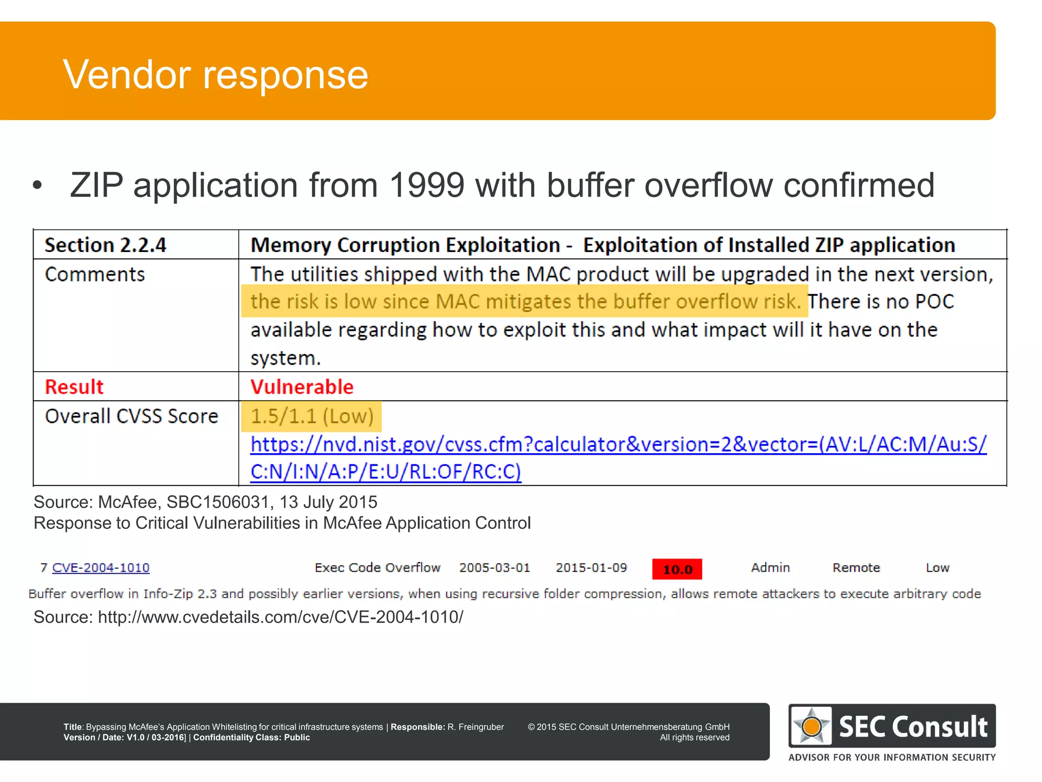 © 2013 SEC Consult Unternehmensberatung GmbH
All rights reserved
Title: Bypassing McAfee’s Application Whitelisting for critical infrastructure systems | Responsible: R. Freingruber
Version / Date: V1.0 / 03-2016] | Confidentiality Class: Public
© 2015 SEC Consult Unternehmensberatung GmbH
All rights reserved
113
Vendor response
• ZIP application from 1999 with buffer overflow confirmed
Source: McAfee, SBC1506031, 13 July 2015
Response to Critical Vulnerabilities in McAfee Application Control
Source: http://www.cvedetails.com/cve/CVE-2004-1010/
 