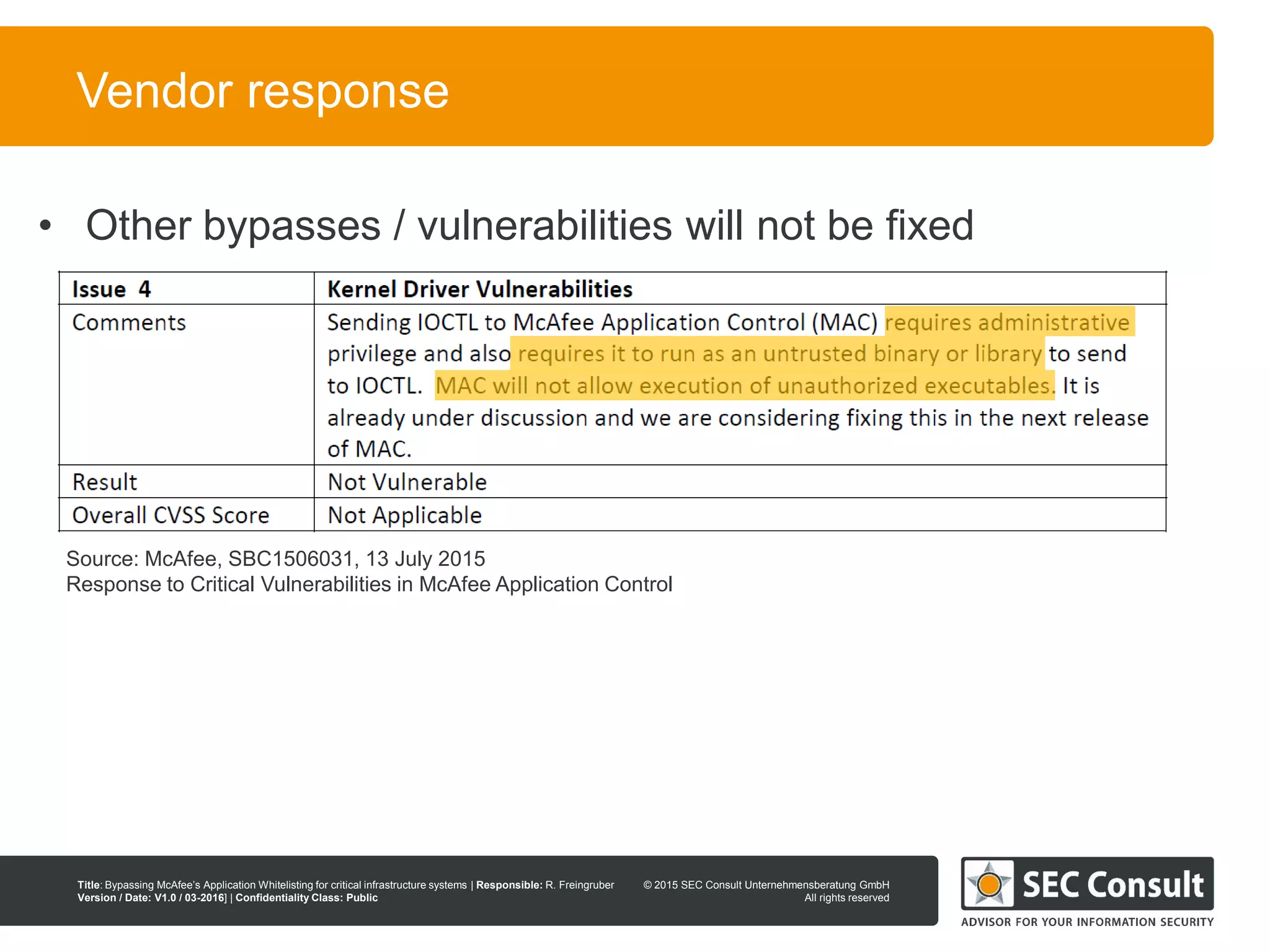 © 2013 SEC Consult Unternehmensberatung GmbH
All rights reserved
Title: Bypassing McAfee’s Application Whitelisting for critical infrastructure systems | Responsible: R. Freingruber
Version / Date: V1.0 / 03-2016] | Confidentiality Class: Public
© 2015 SEC Consult Unternehmensberatung GmbH
All rights reserved
115
Vendor response
• Other bypasses / vulnerabilities will not be fixed
Source: McAfee, SBC1506031, 13 July 2015
Response to Critical Vulnerabilities in McAfee Application Control
 