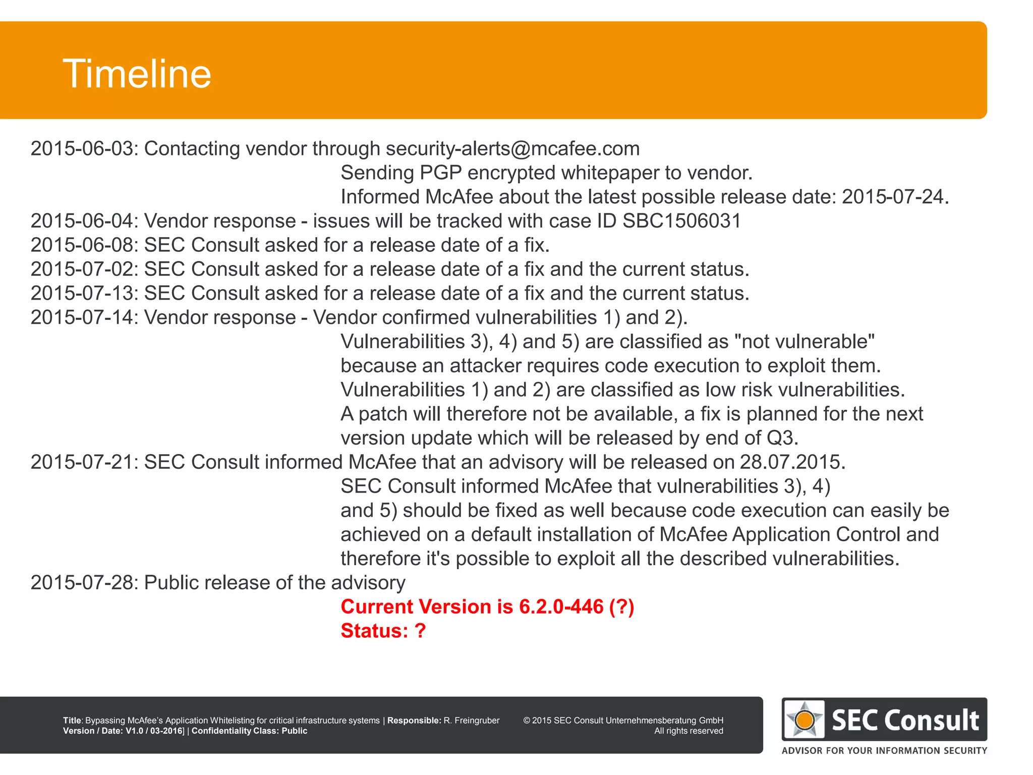 © 2013 SEC Consult Unternehmensberatung GmbH
All rights reserved
Title: Bypassing McAfee’s Application Whitelisting for critical infrastructure systems | Responsible: R. Freingruber
Version / Date: V1.0 / 03-2016] | Confidentiality Class: Public
© 2015 SEC Consult Unternehmensberatung GmbH
All rights reserved
116
Timeline
2015-06-03: Contacting vendor through security-alerts@mcafee.com
Sending PGP encrypted whitepaper to vendor.
Informed McAfee about the latest possible release date: 2015-07-24.
2015-06-04: Vendor response - issues will be tracked with case ID SBC1506031
2015-06-08: SEC Consult asked for a release date of a fix.
2015-07-02: SEC Consult asked for a release date of a fix and the current status.
2015-07-13: SEC Consult asked for a release date of a fix and the current status.
2015-07-14: Vendor response - Vendor confirmed vulnerabilities 1) and 2).
Vulnerabilities 3), 4) and 5) are classified as "not vulnerable"
because an attacker requires code execution to exploit them.
Vulnerabilities 1) and 2) are classified as low risk vulnerabilities.
A patch will therefore not be available, a fix is planned for the next
version update which will be released by end of Q3.
2015-07-21: SEC Consult informed McAfee that an advisory will be released on 28.07.2015.
SEC Consult informed McAfee that vulnerabilities 3), 4)
and 5) should be fixed as well because code execution can easily be
achieved on a default installation of McAfee Application Control and
therefore it's possible to exploit all the described vulnerabilities.
2015-07-28: Public release of the advisory
Current Version is 6.2.0-446 (?)
Status: ?
 