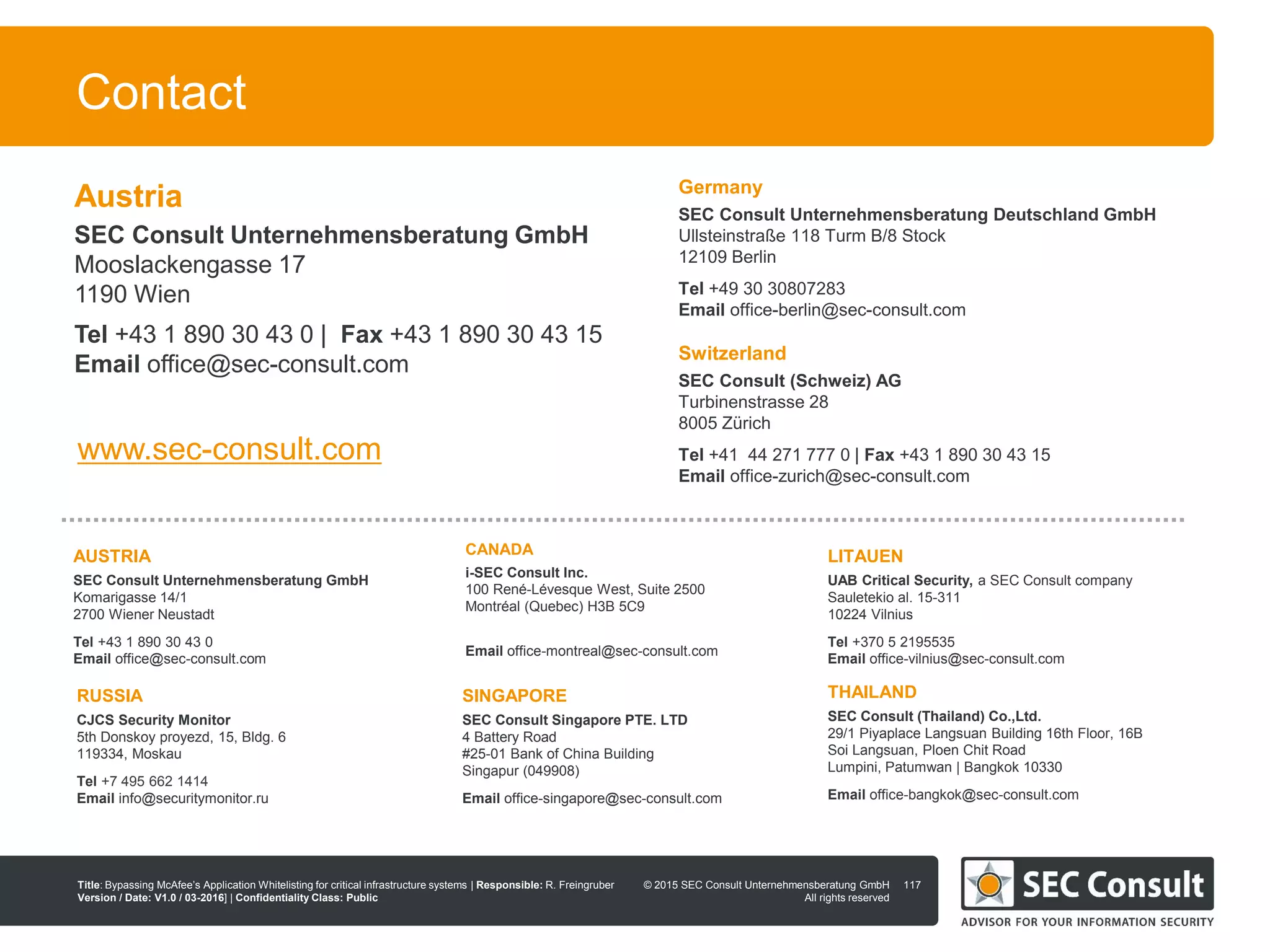 © 2013 SEC Consult Unternehmensberatung GmbH
All rights reserved
Title: Bypassing McAfee’s Application Whitelisting for critical infrastructure systems | Responsible: R. Freingruber
Version / Date: V1.0 / 03-2016] | Confidentiality Class: Public
© 2015 SEC Consult Unternehmensberatung GmbH
All rights reserved
Contact
117
Germany
SEC Consult Unternehmensberatung Deutschland GmbH
Ullsteinstraße 118 Turm B/8 Stock
12109 Berlin
Tel +49 30 30807283
Email office-berlin@sec-consult.com
LITAUEN
UAB Critical Security, a SEC Consult company
Sauletekio al. 15-311
10224 Vilnius
Tel +370 5 2195535
Email office-vilnius@sec-consult.com
RUSSIA
CJCS Security Monitor
5th Donskoy proyezd, 15, Bldg. 6
119334, Moskau
Tel +7 495 662 1414
Email info@securitymonitor.ru
SINGAPORE
SEC Consult Singapore PTE. LTD
4 Battery Road
#25-01 Bank of China Building
Singapur (049908)
Email office-singapore@sec-consult.com
CANADA
i-SEC Consult Inc.
100 René-Lévesque West, Suite 2500
Montréal (Quebec) H3B 5C9
Email office-montreal@sec-consult.com
AUSTRIA
SEC Consult Unternehmensberatung GmbH
Komarigasse 14/1
2700 Wiener Neustadt
Tel +43 1 890 30 43 0
Email office@sec-consult.com
THAILAND
SEC Consult (Thailand) Co.,Ltd.
29/1 Piyaplace Langsuan Building 16th Floor, 16B
Soi Langsuan, Ploen Chit Road
Lumpini, Patumwan | Bangkok 10330
Email office-bangkok@sec-consult.com
www.sec-consult.com
Switzerland
SEC Consult (Schweiz) AG
Turbinenstrasse 28
8005 Zürich
Tel +41 44 271 777 0 | Fax +43 1 890 30 43 15
Email office-zurich@sec-consult.com
Austria
SEC Consult Unternehmensberatung GmbH
Mooslackengasse 17
1190 Wien
Tel +43 1 890 30 43 0 | Fax +43 1 890 30 43 15
Email office@sec-consult.com
 