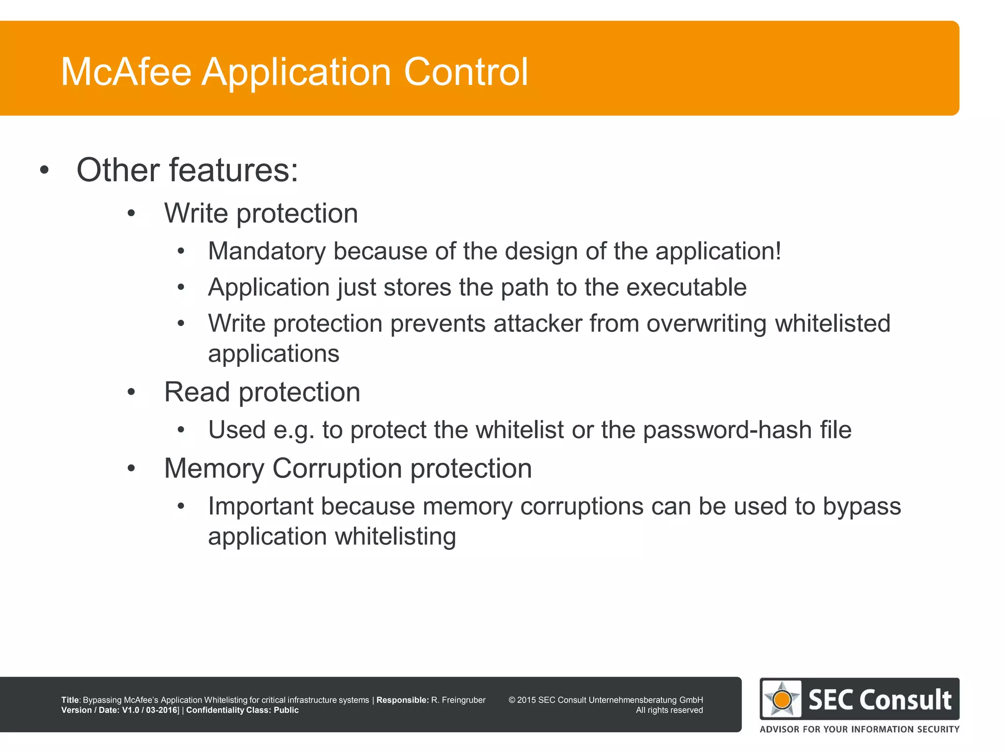 © 2013 SEC Consult Unternehmensberatung GmbH
All rights reserved
Title: Bypassing McAfee’s Application Whitelisting for critical infrastructure systems | Responsible: R. Freingruber
Version / Date: V1.0 / 03-2016] | Confidentiality Class: Public
© 2015 SEC Consult Unternehmensberatung GmbH
All rights reserved
14
McAfee Application Control
• Other features:
• Write protection
• Mandatory because of the design of the application!
• Application just stores the path to the executable
• Write protection prevents attacker from overwriting whitelisted
applications
• Read protection
• Used e.g. to protect the whitelist or the password-hash file
• Memory Corruption protection
• Important because memory corruptions can be used to bypass
application whitelisting
 