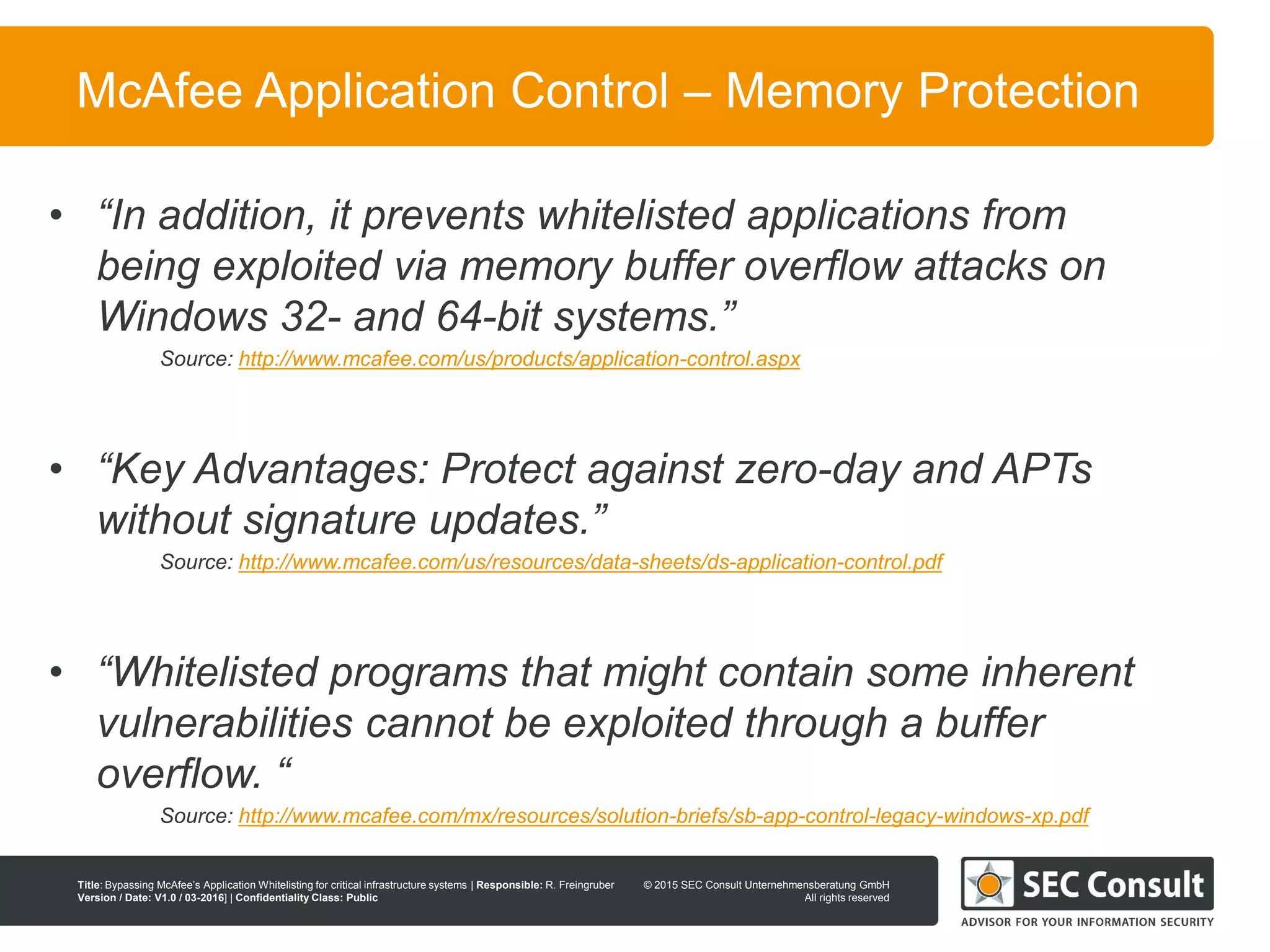 © 2013 SEC Consult Unternehmensberatung GmbH
All rights reserved
Title: Bypassing McAfee’s Application Whitelisting for critical infrastructure systems | Responsible: R. Freingruber
Version / Date: V1.0 / 03-2016] | Confidentiality Class: Public
© 2015 SEC Consult Unternehmensberatung GmbH
All rights reserved
15
McAfee Application Control – Memory Protection
• “In addition, it prevents whitelisted applications from
being exploited via memory buffer overflow attacks on
Windows 32- and 64-bit systems.”
Source: http://www.mcafee.com/us/products/application-control.aspx
• “Key Advantages: Protect against zero-day and APTs
without signature updates.”
Source: http://www.mcafee.com/us/resources/data-sheets/ds-application-control.pdf
• “Whitelisted programs that might contain some inherent
vulnerabilities cannot be exploited through a buffer
overflow. “
Source: http://www.mcafee.com/mx/resources/solution-briefs/sb-app-control-legacy-windows-xp.pdf
 