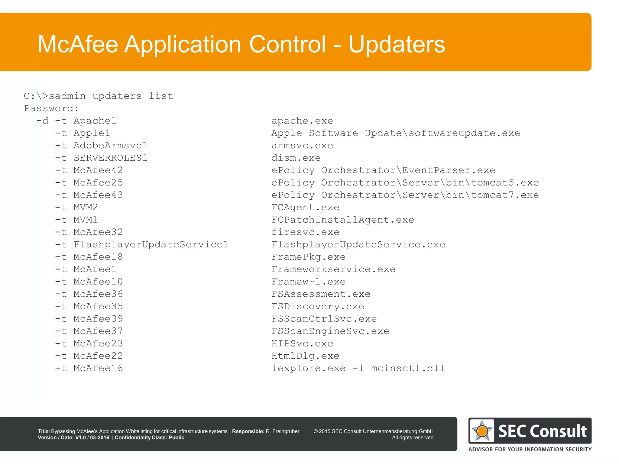 © 2013 SEC Consult Unternehmensberatung GmbH
All rights reserved
Title: Bypassing McAfee’s Application Whitelisting for critical infrastructure systems | Responsible: R. Freingruber
Version / Date: V1.0 / 03-2016] | Confidentiality Class: Public
© 2015 SEC Consult Unternehmensberatung GmbH
All rights reserved
16
McAfee Application Control - Updaters
C:>sadmin updaters list
Password:
-d -t Apache1 apache.exe
-t Apple1 Apple Software Updatesoftwareupdate.exe
-t AdobeArmsvc1 armsvc.exe
-t SERVERROLES1 dism.exe
-t McAfee42 ePolicy OrchestratorEventParser.exe
-t McAfee25 ePolicy OrchestratorServerbintomcat5.exe
-t McAfee43 ePolicy OrchestratorServerbintomcat7.exe
-t MVM2 FCAgent.exe
-t MVM1 FCPatchInstallAgent.exe
-t McAfee32 firesvc.exe
-t FlashplayerUpdateService1 FlashplayerUpdateService.exe
-t McAfee18 FramePkg.exe
-t McAfee1 Frameworkservice.exe
-t McAfee10 Framew~1.exe
-t McAfee36 FSAssessment.exe
-t McAfee35 FSDiscovery.exe
-t McAfee39 FSScanCtrlSvc.exe
-t McAfee37 FSScanEngineSvc.exe
-t McAfee23 HIPSvc.exe
-t McAfee22 HtmlDlg.exe
-t McAfee16 iexplore.exe -l mcinsctl.dll
 