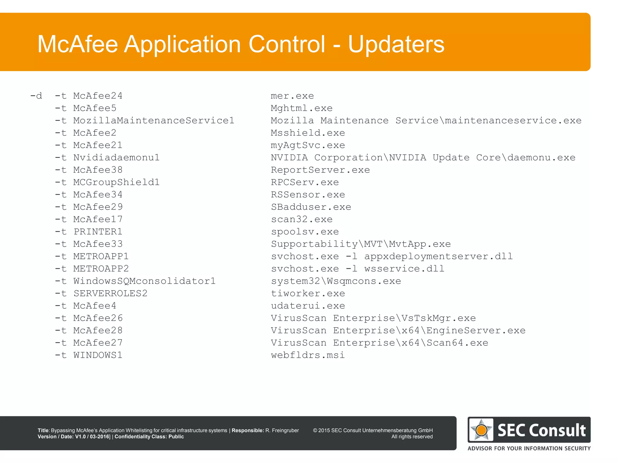 © 2013 SEC Consult Unternehmensberatung GmbH
All rights reserved
Title: Bypassing McAfee’s Application Whitelisting for critical infrastructure systems | Responsible: R. Freingruber
Version / Date: V1.0 / 03-2016] | Confidentiality Class: Public
© 2015 SEC Consult Unternehmensberatung GmbH
All rights reserved
18
McAfee Application Control - Updaters
-d -t McAfee24 mer.exe
-t McAfee5 Mghtml.exe
-t MozillaMaintenanceService1 Mozilla Maintenance Servicemaintenanceservice.exe
-t McAfee2 Msshield.exe
-t McAfee21 myAgtSvc.exe
-t Nvidiadaemonu1 NVIDIA CorporationNVIDIA Update Coredaemonu.exe
-t McAfee38 ReportServer.exe
-t MCGroupShield1 RPCServ.exe
-t McAfee34 RSSensor.exe
-t McAfee29 SBadduser.exe
-t McAfee17 scan32.exe
-t PRINTER1 spoolsv.exe
-t McAfee33 SupportabilityMVTMvtApp.exe
-t METROAPP1 svchost.exe -l appxdeploymentserver.dll
-t METROAPP2 svchost.exe -l wsservice.dll
-t WindowsSQMconsolidator1 system32Wsqmcons.exe
-t SERVERROLES2 tiworker.exe
-t McAfee4 udaterui.exe
-t McAfee26 VirusScan EnterpriseVsTskMgr.exe
-t McAfee28 VirusScan Enterprisex64EngineServer.exe
-t McAfee27 VirusScan Enterprisex64Scan64.exe
-t WINDOWS1 webfldrs.msi
 