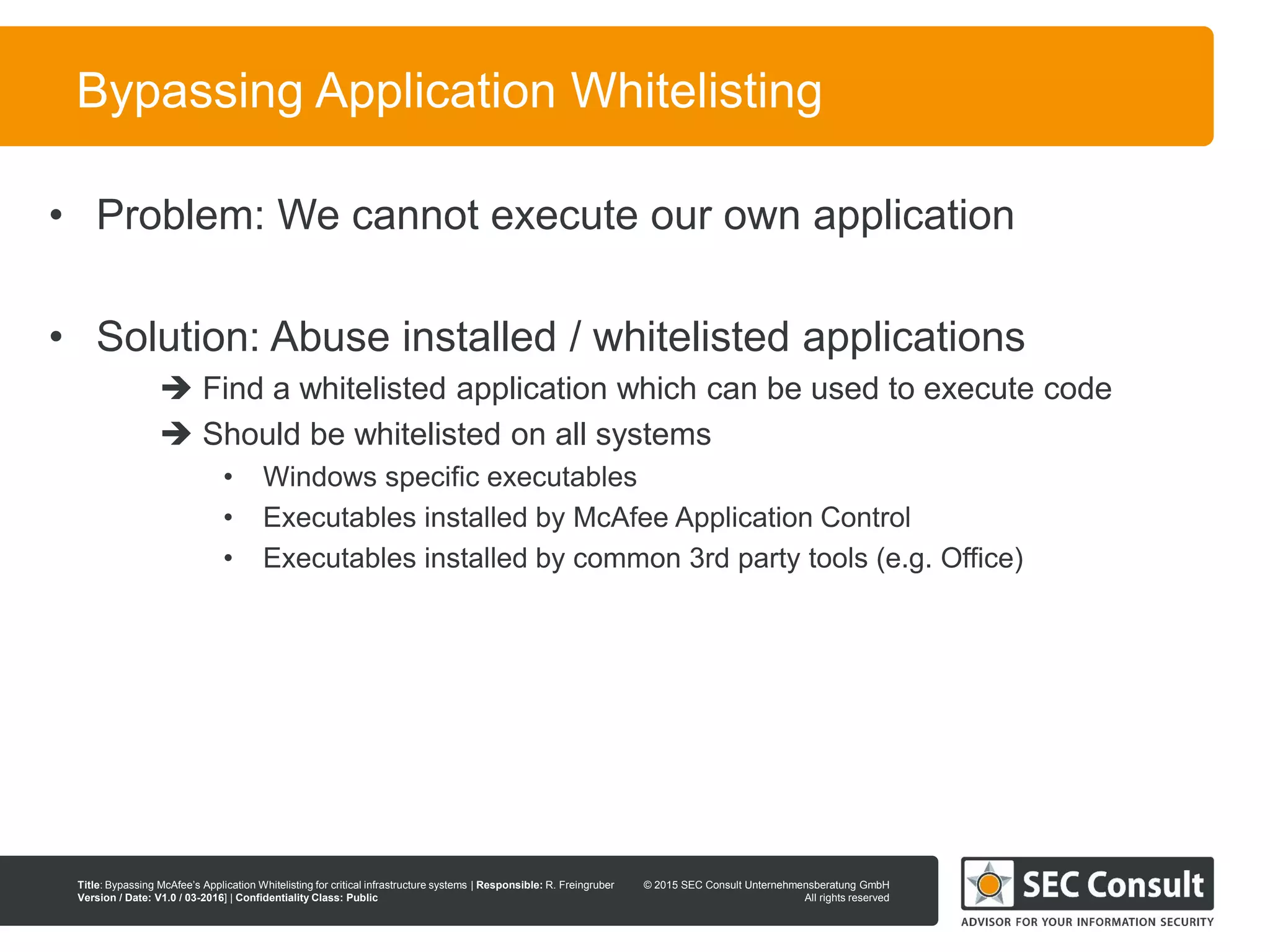 © 2013 SEC Consult Unternehmensberatung GmbH
All rights reserved
Title: Bypassing McAfee’s Application Whitelisting for critical infrastructure systems | Responsible: R. Freingruber
Version / Date: V1.0 / 03-2016] | Confidentiality Class: Public
© 2015 SEC Consult Unternehmensberatung GmbH
All rights reserved
21
Bypassing Application Whitelisting
• Problem: We cannot execute our own application
• Solution: Abuse installed / whitelisted applications
 Find a whitelisted application which can be used to execute code
 Should be whitelisted on all systems
• Windows specific executables
• Executables installed by McAfee Application Control
• Executables installed by common 3rd party tools (e.g. Office)
 