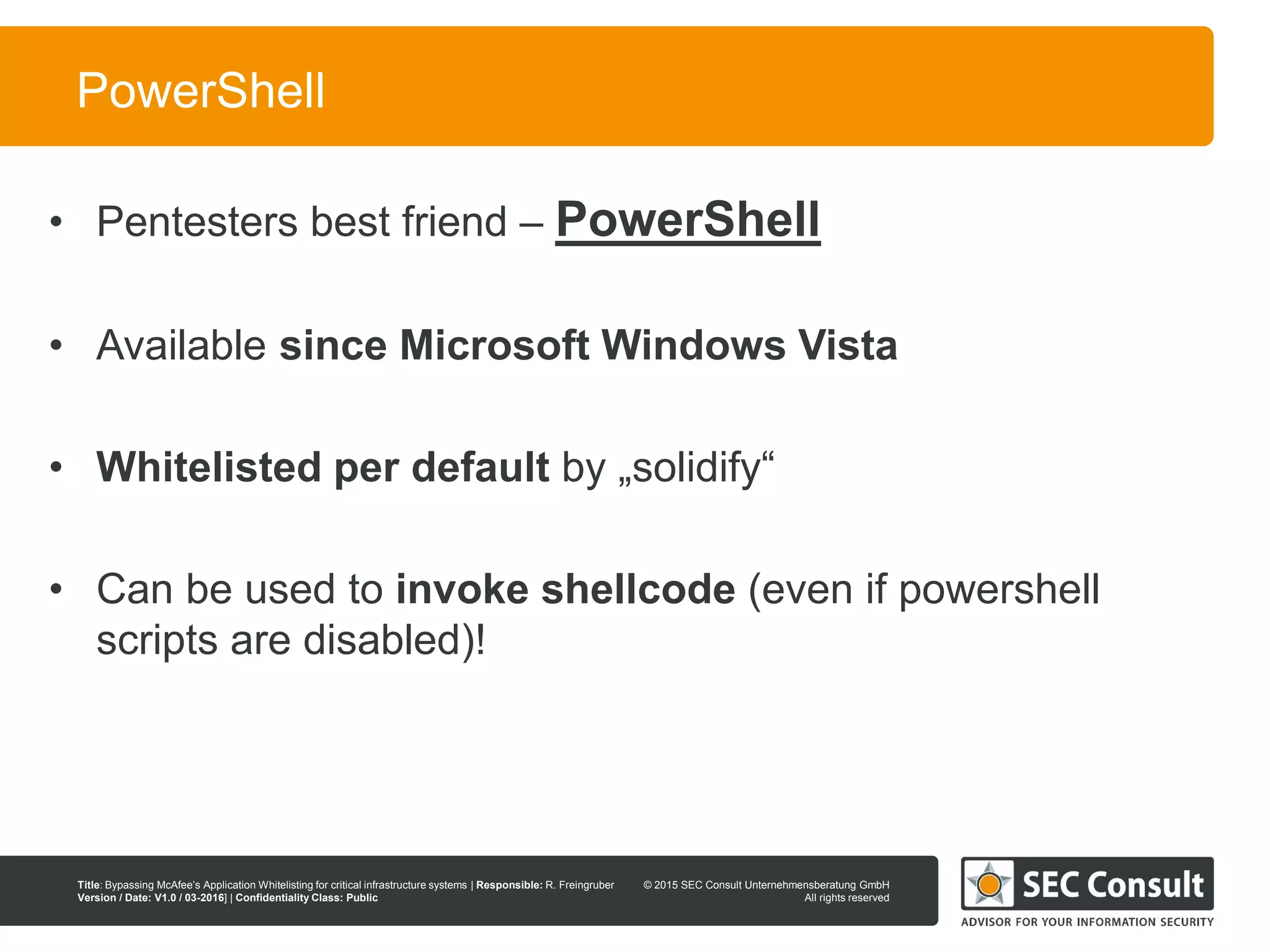 © 2013 SEC Consult Unternehmensberatung GmbH
All rights reserved
Title: Bypassing McAfee’s Application Whitelisting for critical infrastructure systems | Responsible: R. Freingruber
Version / Date: V1.0 / 03-2016] | Confidentiality Class: Public
© 2015 SEC Consult Unternehmensberatung GmbH
All rights reserved
22
PowerShell
• Pentesters best friend – PowerShell
• Available since Microsoft Windows Vista
• Whitelisted per default by „solidify“
• Can be used to invoke shellcode (even if powershell
scripts are disabled)!
 