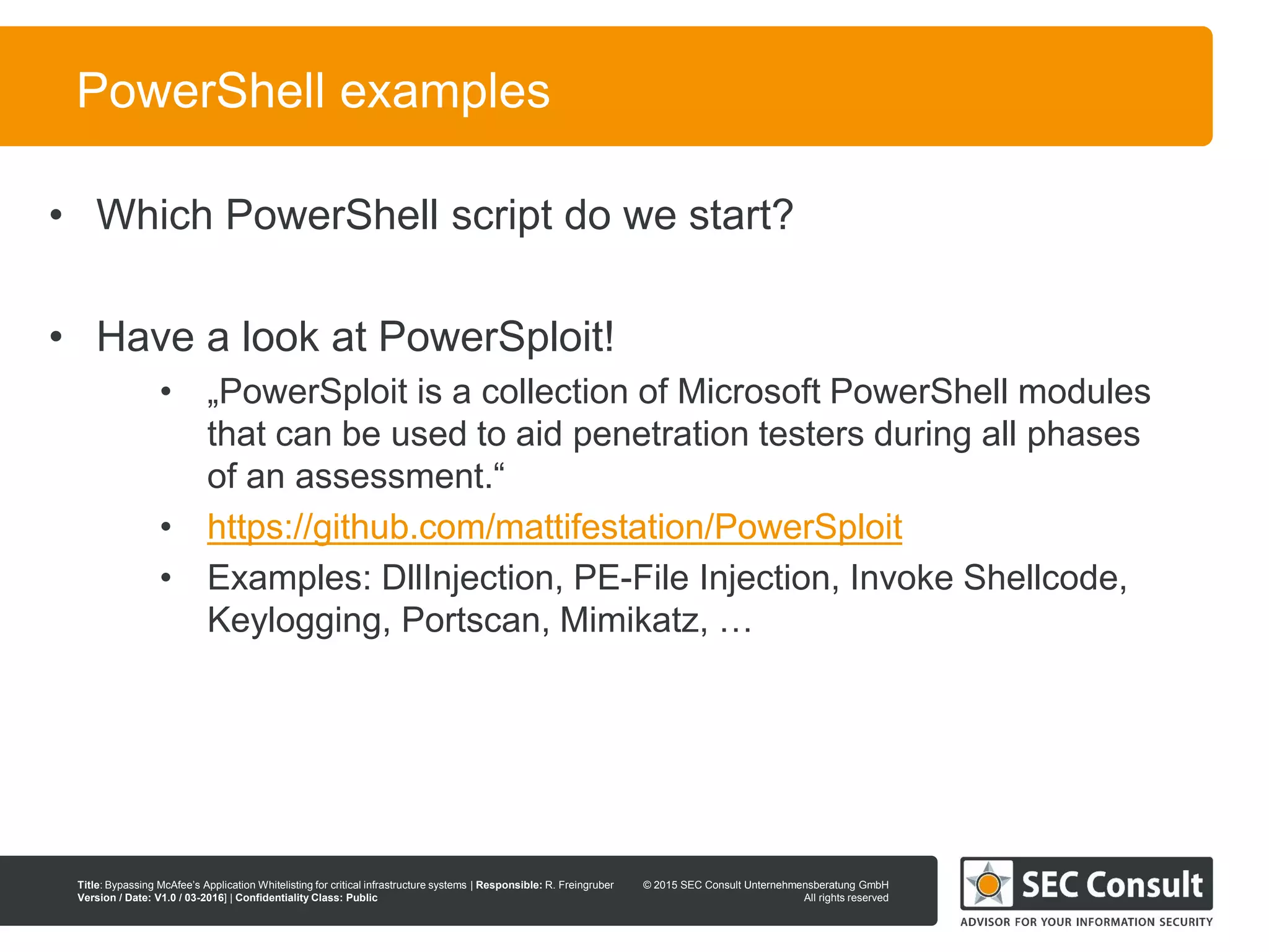 © 2013 SEC Consult Unternehmensberatung GmbH
All rights reserved
Title: Bypassing McAfee’s Application Whitelisting for critical infrastructure systems | Responsible: R. Freingruber
Version / Date: V1.0 / 03-2016] | Confidentiality Class: Public
© 2015 SEC Consult Unternehmensberatung GmbH
All rights reserved
24
PowerShell examples
• Which PowerShell script do we start?
• Have a look at PowerSploit!
• „PowerSploit is a collection of Microsoft PowerShell modules
that can be used to aid penetration testers during all phases
of an assessment.“
• https://github.com/mattifestation/PowerSploit
• Examples: DllInjection, PE-File Injection, Invoke Shellcode,
Keylogging, Portscan, Mimikatz, …
 