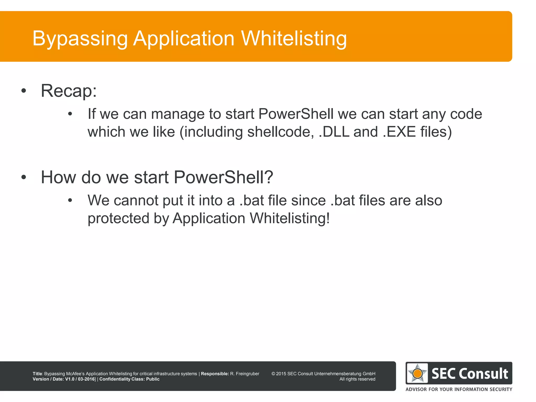 © 2013 SEC Consult Unternehmensberatung GmbH
All rights reserved
Title: Bypassing McAfee’s Application Whitelisting for critical infrastructure systems | Responsible: R. Freingruber
Version / Date: V1.0 / 03-2016] | Confidentiality Class: Public
© 2015 SEC Consult Unternehmensberatung GmbH
All rights reserved
26
Bypassing Application Whitelisting
• Recap:
• If we can manage to start PowerShell we can start any code
which we like (including shellcode, .DLL and .EXE files)
• How do we start PowerShell?
• We cannot put it into a .bat file since .bat files are also
protected by Application Whitelisting!
 