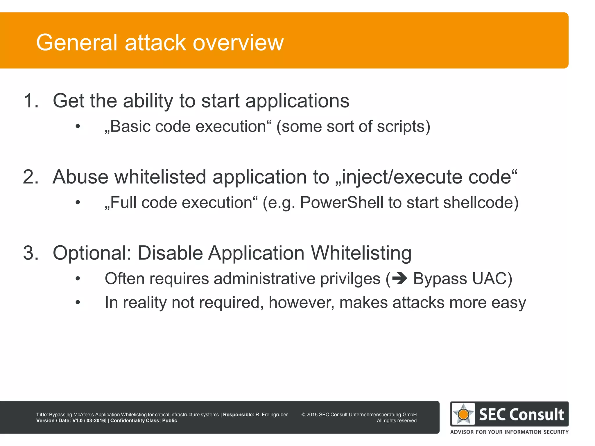 © 2013 SEC Consult Unternehmensberatung GmbH
All rights reserved
Title: Bypassing McAfee’s Application Whitelisting for critical infrastructure systems | Responsible: R. Freingruber
Version / Date: V1.0 / 03-2016] | Confidentiality Class: Public
© 2015 SEC Consult Unternehmensberatung GmbH
All rights reserved
27
General attack overview
1. Get the ability to start applications
• „Basic code execution“ (some sort of scripts)
2. Abuse whitelisted application to „inject/execute code“
• „Full code execution“ (e.g. PowerShell to start shellcode)
3. Optional: Disable Application Whitelisting
• Often requires administrative privilges ( Bypass UAC)
• In reality not required, however, makes attacks more easy
 