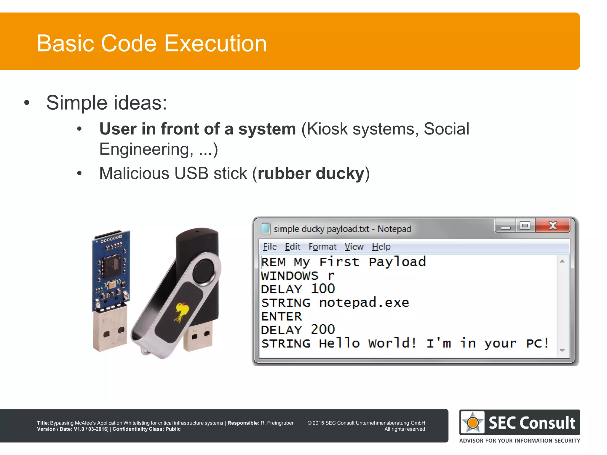 © 2013 SEC Consult Unternehmensberatung GmbH
All rights reserved
Title: Bypassing McAfee’s Application Whitelisting for critical infrastructure systems | Responsible: R. Freingruber
Version / Date: V1.0 / 03-2016] | Confidentiality Class: Public
© 2015 SEC Consult Unternehmensberatung GmbH
All rights reserved
29
Basic Code Execution
• Simple ideas:
• User in front of a system (Kiosk systems, Social
Engineering, ...)
• Malicious USB stick (rubber ducky)
 