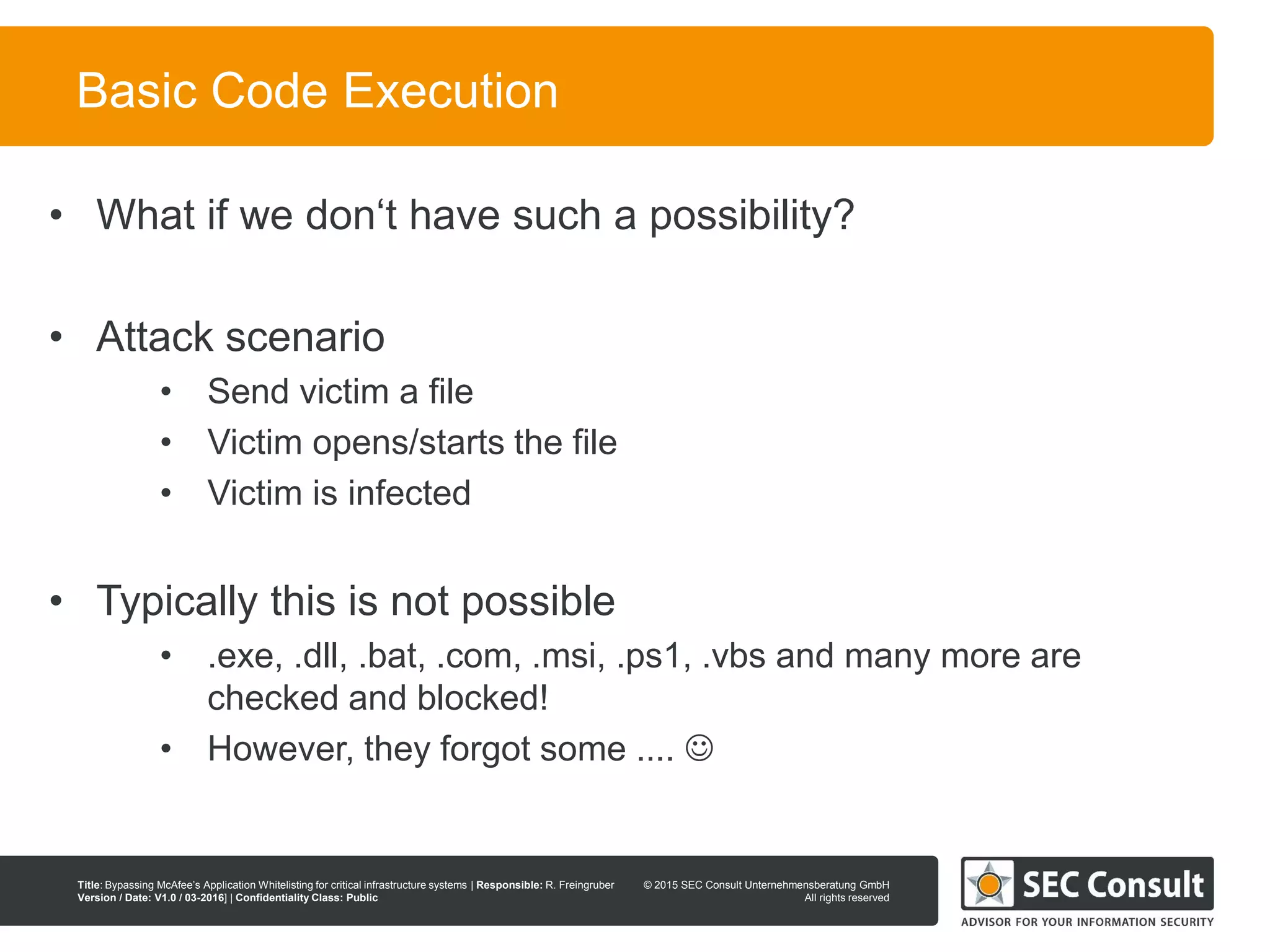 © 2013 SEC Consult Unternehmensberatung GmbH
All rights reserved
Title: Bypassing McAfee’s Application Whitelisting for critical infrastructure systems | Responsible: R. Freingruber
Version / Date: V1.0 / 03-2016] | Confidentiality Class: Public
© 2015 SEC Consult Unternehmensberatung GmbH
All rights reserved
30
Basic Code Execution
• What if we don‘t have such a possibility?
• Attack scenario
• Send victim a file
• Victim opens/starts the file
• Victim is infected
• Typically this is not possible
• .exe, .dll, .bat, .com, .msi, .ps1, .vbs and many more are
checked and blocked!
• However, they forgot some .... 
 