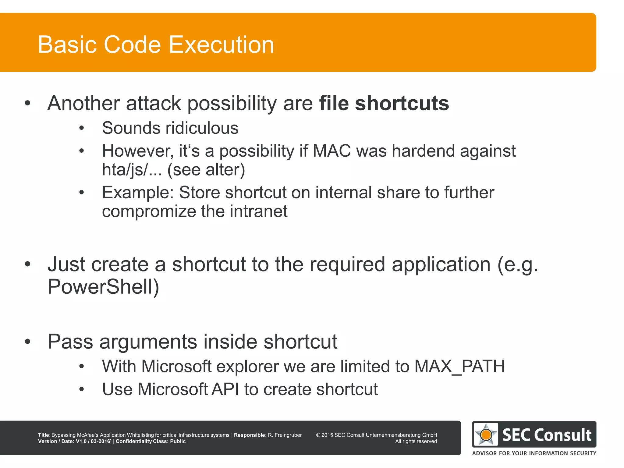 © 2013 SEC Consult Unternehmensberatung GmbH
All rights reserved
Title: Bypassing McAfee’s Application Whitelisting for critical infrastructure systems | Responsible: R. Freingruber
Version / Date: V1.0 / 03-2016] | Confidentiality Class: Public
© 2015 SEC Consult Unternehmensberatung GmbH
All rights reserved
33
Basic Code Execution
• Another attack possibility are file shortcuts
• Sounds ridiculous
• However, it‘s a possibility if MAC was hardend against
hta/js/... (see alter)
• Example: Store shortcut on internal share to further
compromize the intranet
• Just create a shortcut to the required application (e.g.
PowerShell)
• Pass arguments inside shortcut
• With Microsoft explorer we are limited to MAX_PATH
• Use Microsoft API to create shortcut
 