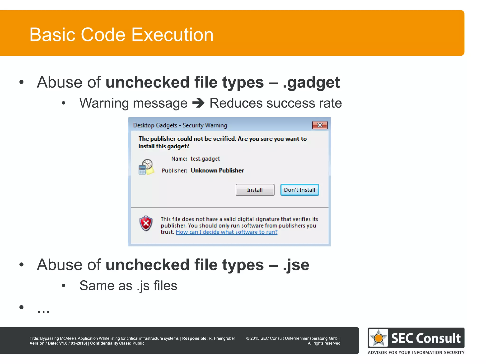© 2013 SEC Consult Unternehmensberatung GmbH
All rights reserved
Title: Bypassing McAfee’s Application Whitelisting for critical infrastructure systems | Responsible: R. Freingruber
Version / Date: V1.0 / 03-2016] | Confidentiality Class: Public
© 2015 SEC Consult Unternehmensberatung GmbH
All rights reserved
36
Basic Code Execution
• Abuse of unchecked file types – .gadget
• Warning message  Reduces success rate
• Abuse of unchecked file types – .jse
• Same as .js files
• ...
 