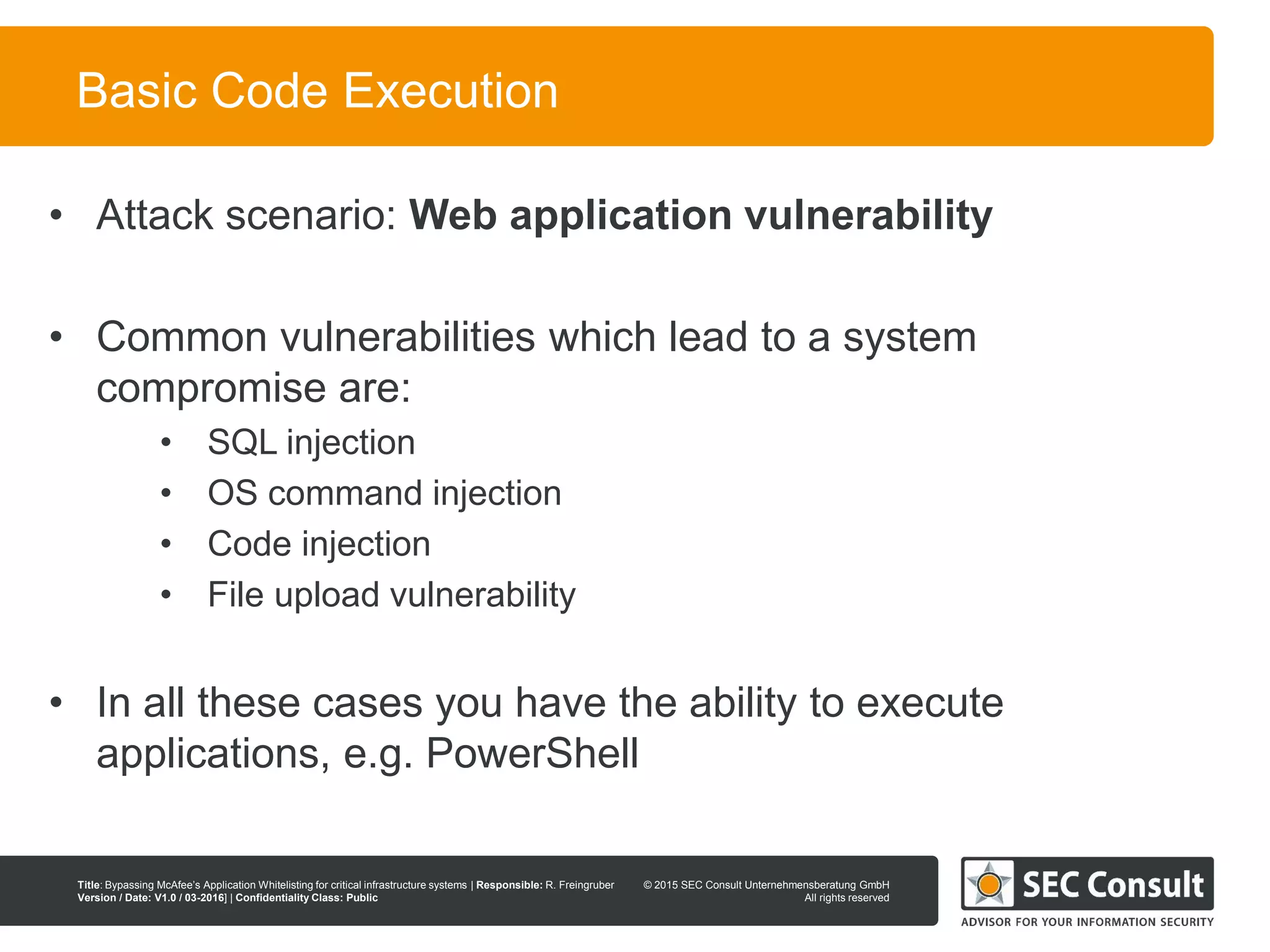 © 2013 SEC Consult Unternehmensberatung GmbH
All rights reserved
Title: Bypassing McAfee’s Application Whitelisting for critical infrastructure systems | Responsible: R. Freingruber
Version / Date: V1.0 / 03-2016] | Confidentiality Class: Public
© 2015 SEC Consult Unternehmensberatung GmbH
All rights reserved
37
Basic Code Execution
• Attack scenario: Web application vulnerability
• Common vulnerabilities which lead to a system
compromise are:
• SQL injection
• OS command injection
• Code injection
• File upload vulnerability
• In all these cases you have the ability to execute
applications, e.g. PowerShell
 
