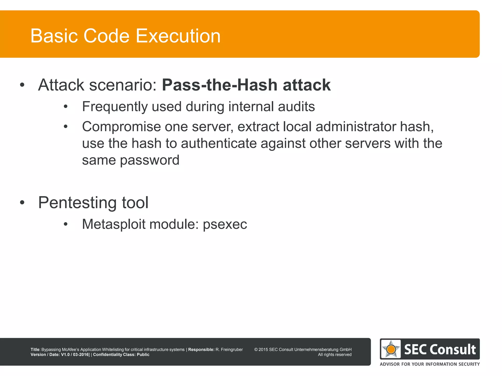 © 2013 SEC Consult Unternehmensberatung GmbH
All rights reserved
Title: Bypassing McAfee’s Application Whitelisting for critical infrastructure systems | Responsible: R. Freingruber
Version / Date: V1.0 / 03-2016] | Confidentiality Class: Public
© 2015 SEC Consult Unternehmensberatung GmbH
All rights reserved
38
Basic Code Execution
• Attack scenario: Pass-the-Hash attack
• Frequently used during internal audits
• Compromise one server, extract local administrator hash,
use the hash to authenticate against other servers with the
same password
• Pentesting tool
• Metasploit module: psexec
 