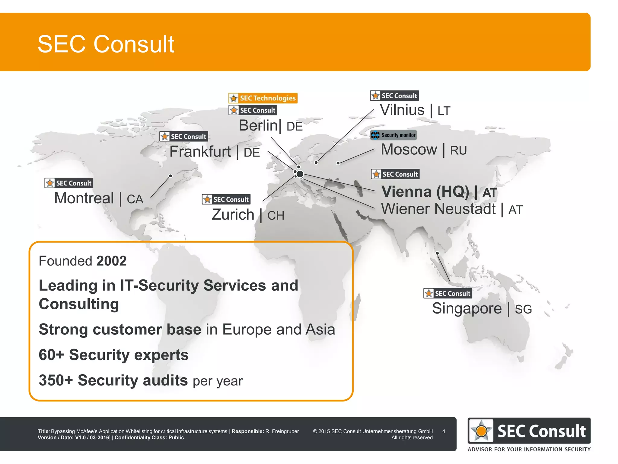 © 2013 SEC Consult Unternehmensberatung GmbH
All rights reserved
Title: Bypassing McAfee’s Application Whitelisting for critical infrastructure systems | Responsible: R. Freingruber
Version / Date: V1.0 / 03-2016] | Confidentiality Class: Public
© 2015 SEC Consult Unternehmensberatung GmbH
All rights reserved
SEC Consult
4
Vienna (HQ) | AT
Wiener Neustadt | AT
Vilnius | LT
Berlin| DE
Montreal | CA
Singapore | SG
Moscow | RUFrankfurt | DE
Founded 2002
Leading in IT-Security Services and
Consulting
Strong customer base in Europe and Asia
60+ Security experts
350+ Security audits per year
Zurich | CH
 