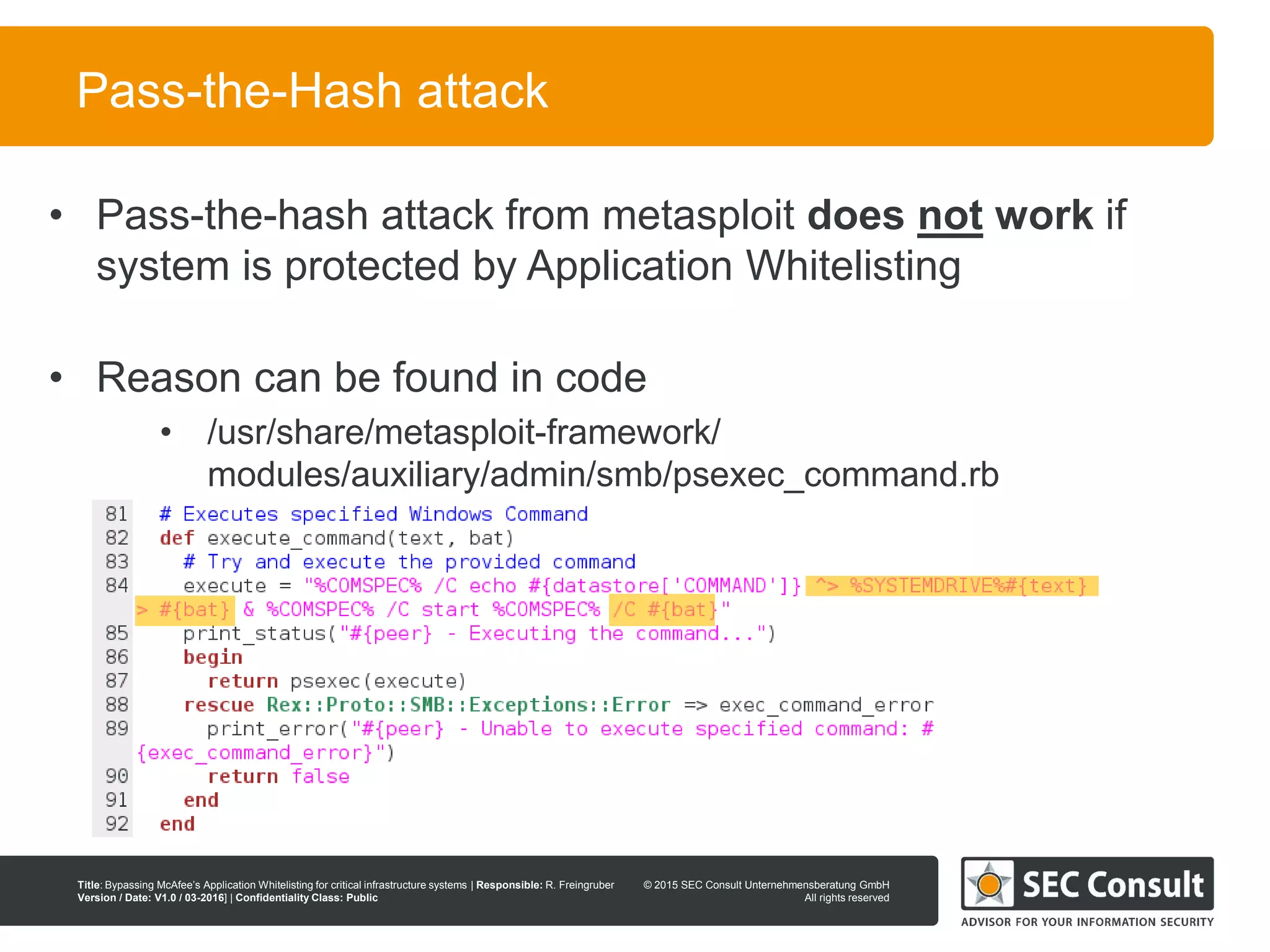 © 2013 SEC Consult Unternehmensberatung GmbH
All rights reserved
Title: Bypassing McAfee’s Application Whitelisting for critical infrastructure systems | Responsible: R. Freingruber
Version / Date: V1.0 / 03-2016] | Confidentiality Class: Public
© 2015 SEC Consult Unternehmensberatung GmbH
All rights reserved
42
Pass-the-Hash attack
• Pass-the-hash attack from metasploit does not work if
system is protected by Application Whitelisting
• Reason can be found in code
• /usr/share/metasploit-framework/
modules/auxiliary/admin/smb/psexec_command.rb
 