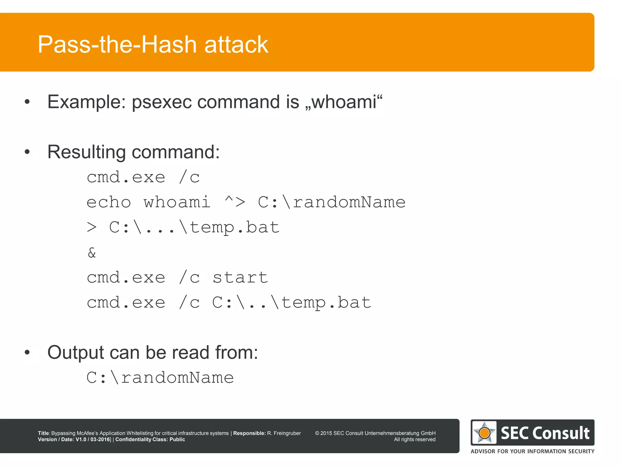 © 2013 SEC Consult Unternehmensberatung GmbH
All rights reserved
Title: Bypassing McAfee’s Application Whitelisting for critical infrastructure systems | Responsible: R. Freingruber
Version / Date: V1.0 / 03-2016] | Confidentiality Class: Public
© 2015 SEC Consult Unternehmensberatung GmbH
All rights reserved
43
Pass-the-Hash attack
• Example: psexec command is „whoami“
• Resulting command:
cmd.exe /c
echo whoami ^> C:randomName
> C:...temp.bat
&
cmd.exe /c start
cmd.exe /c C:..temp.bat
• Output can be read from:
C:randomName
 