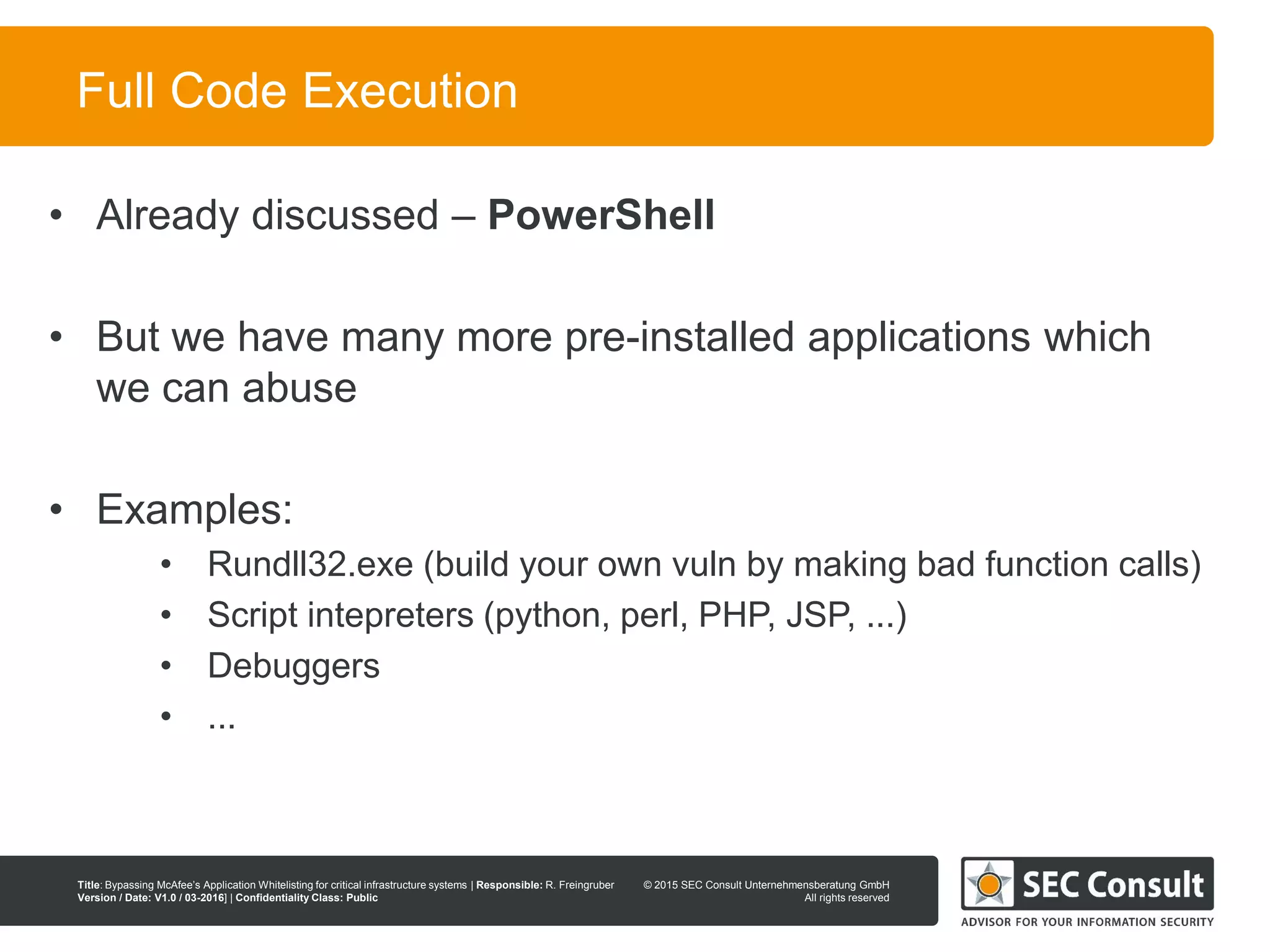 © 2013 SEC Consult Unternehmensberatung GmbH
All rights reserved
Title: Bypassing McAfee’s Application Whitelisting for critical infrastructure systems | Responsible: R. Freingruber
Version / Date: V1.0 / 03-2016] | Confidentiality Class: Public
© 2015 SEC Consult Unternehmensberatung GmbH
All rights reserved
46
Full Code Execution
• Already discussed – PowerShell
• But we have many more pre-installed applications which
we can abuse
• Examples:
• Rundll32.exe (build your own vuln by making bad function calls)
• Script intepreters (python, perl, PHP, JSP, ...)
• Debuggers
• ...
 