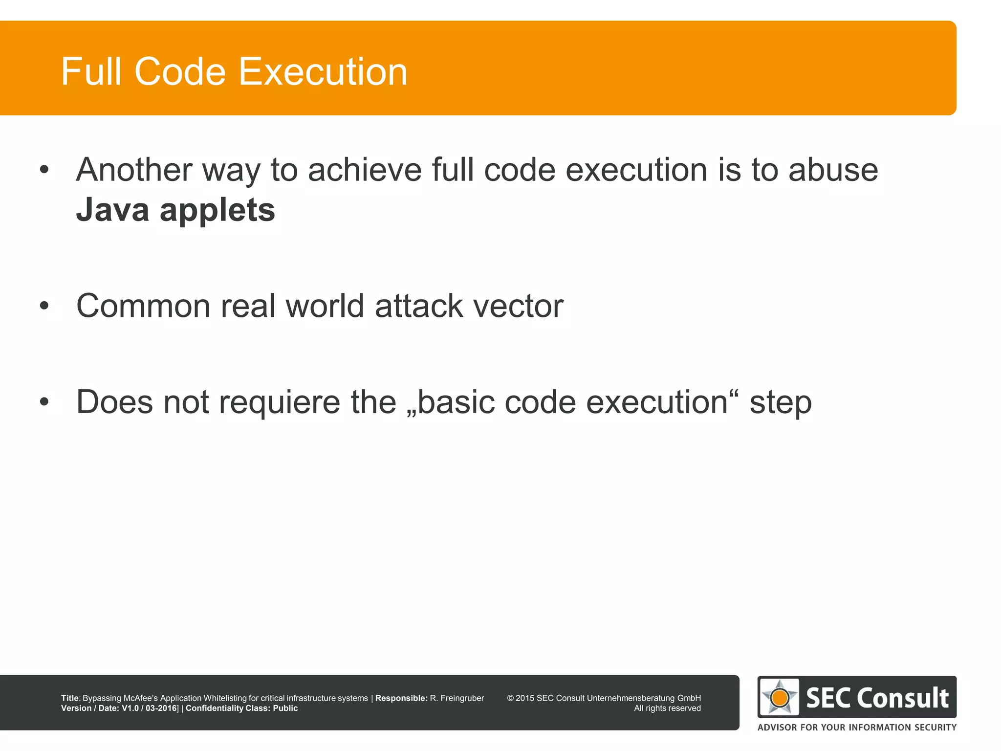 © 2013 SEC Consult Unternehmensberatung GmbH
All rights reserved
Title: Bypassing McAfee’s Application Whitelisting for critical infrastructure systems | Responsible: R. Freingruber
Version / Date: V1.0 / 03-2016] | Confidentiality Class: Public
© 2015 SEC Consult Unternehmensberatung GmbH
All rights reserved
47
Full Code Execution
• Another way to achieve full code execution is to abuse
Java applets
• Common real world attack vector
• Does not requiere the „basic code execution“ step
 