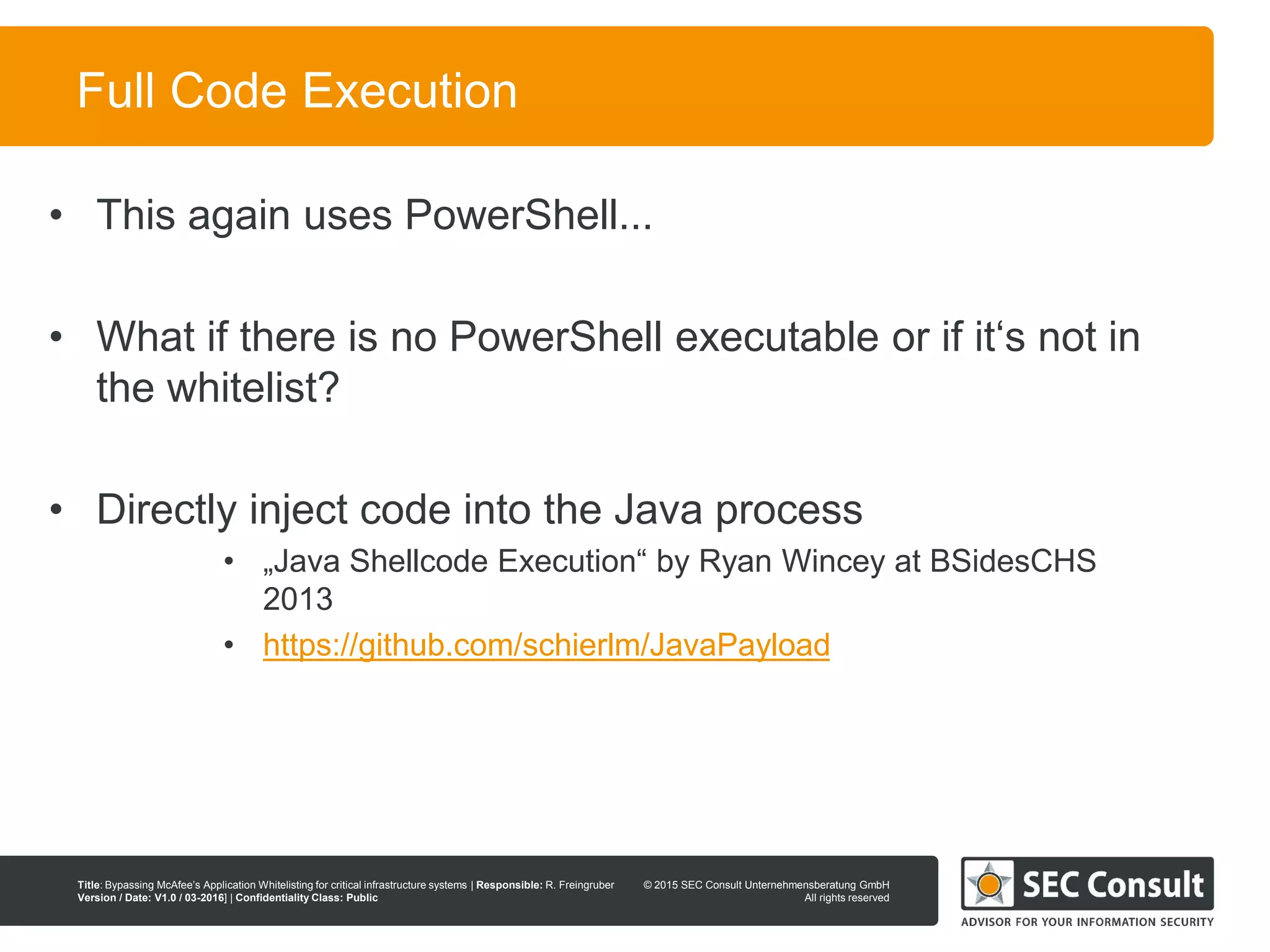 © 2013 SEC Consult Unternehmensberatung GmbH
All rights reserved
Title: Bypassing McAfee’s Application Whitelisting for critical infrastructure systems | Responsible: R. Freingruber
Version / Date: V1.0 / 03-2016] | Confidentiality Class: Public
© 2015 SEC Consult Unternehmensberatung GmbH
All rights reserved
50
Full Code Execution
• This again uses PowerShell...
• What if there is no PowerShell executable or if it‘s not in
the whitelist?
• Directly inject code into the Java process
• „Java Shellcode Execution“ by Ryan Wincey at BSidesCHS
2013
• https://github.com/schierlm/JavaPayload
 