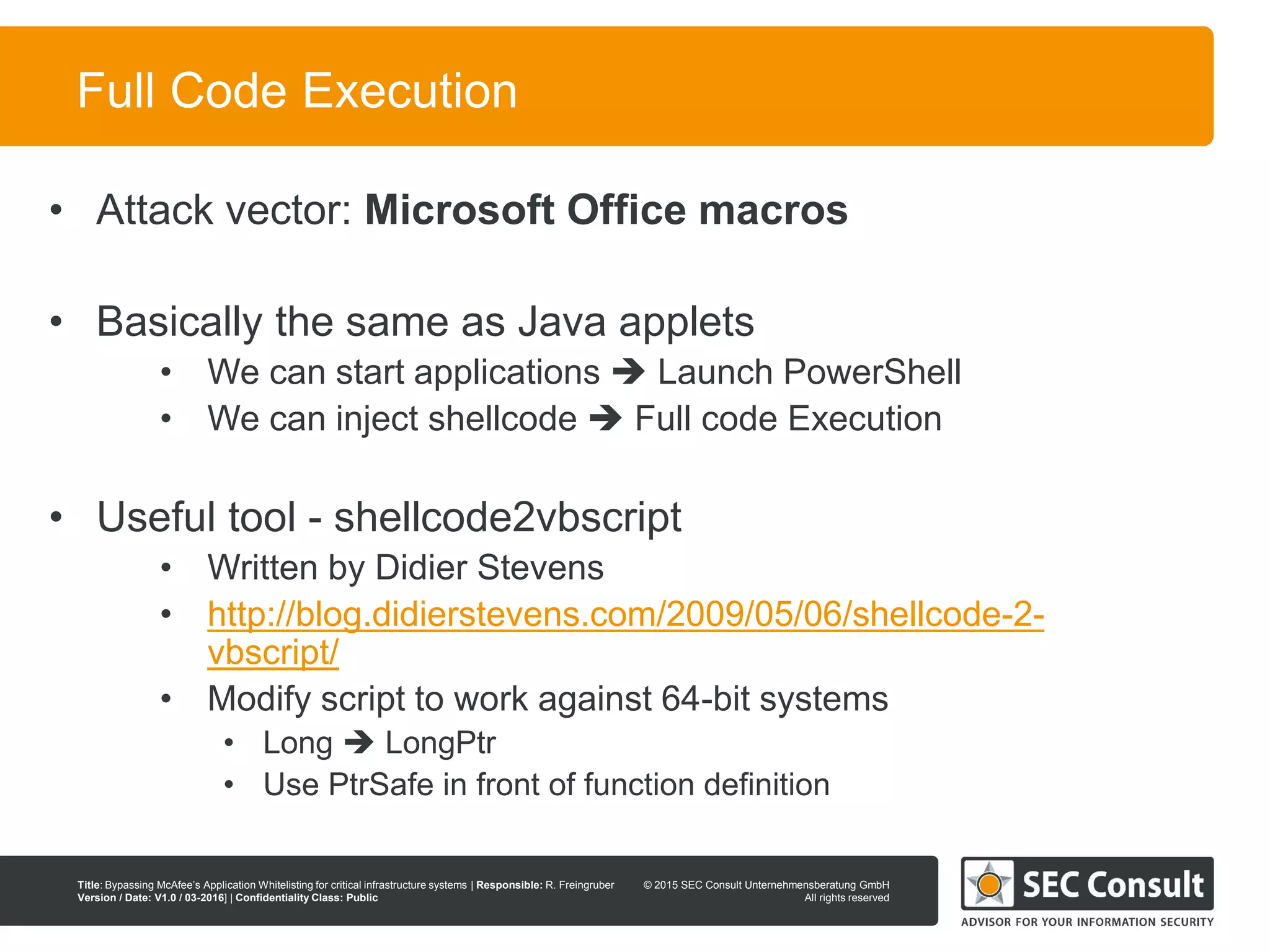 © 2013 SEC Consult Unternehmensberatung GmbH
All rights reserved
Title: Bypassing McAfee’s Application Whitelisting for critical infrastructure systems | Responsible: R. Freingruber
Version / Date: V1.0 / 03-2016] | Confidentiality Class: Public
© 2015 SEC Consult Unternehmensberatung GmbH
All rights reserved
51
Full Code Execution
• Attack vector: Microsoft Office macros
• Basically the same as Java applets
• We can start applications  Launch PowerShell
• We can inject shellcode  Full code Execution
• Useful tool - shellcode2vbscript
• Written by Didier Stevens
• http://blog.didierstevens.com/2009/05/06/shellcode-2-
vbscript/
• Modify script to work against 64-bit systems
• Long  LongPtr
• Use PtrSafe in front of function definition
 