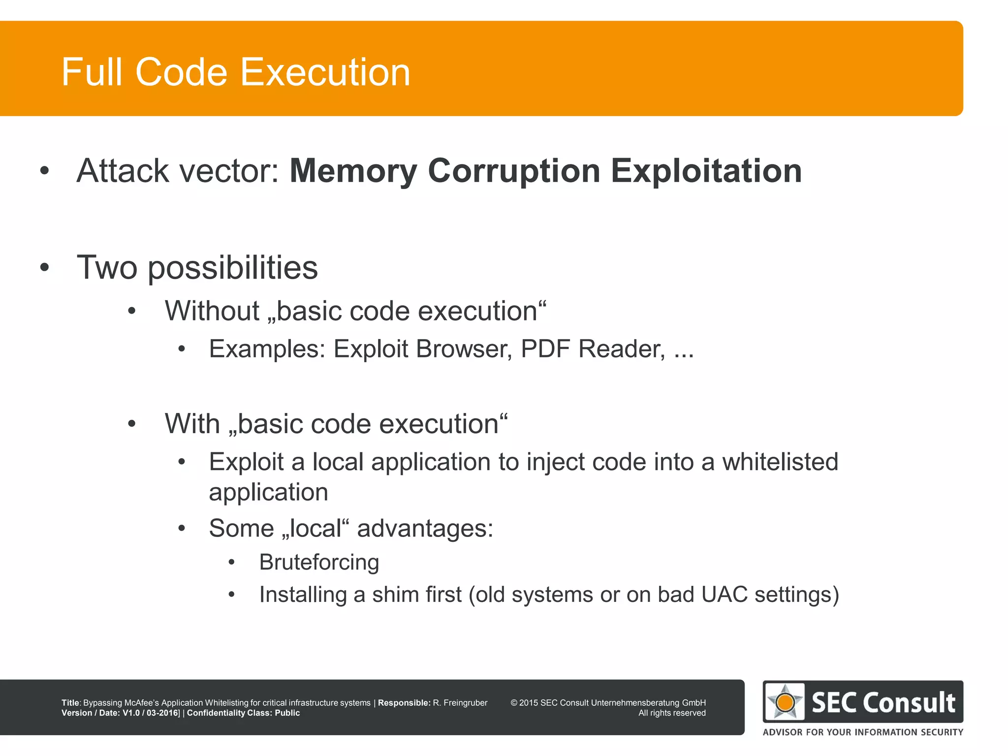 © 2013 SEC Consult Unternehmensberatung GmbH
All rights reserved
Title: Bypassing McAfee’s Application Whitelisting for critical infrastructure systems | Responsible: R. Freingruber
Version / Date: V1.0 / 03-2016] | Confidentiality Class: Public
© 2015 SEC Consult Unternehmensberatung GmbH
All rights reserved
53
Full Code Execution
• Attack vector: Memory Corruption Exploitation
• Two possibilities
• Without „basic code execution“
• Examples: Exploit Browser, PDF Reader, ...
• With „basic code execution“
• Exploit a local application to inject code into a whitelisted
application
• Some „local“ advantages:
• Bruteforcing
• Installing a shim first (old systems or on bad UAC settings)
 