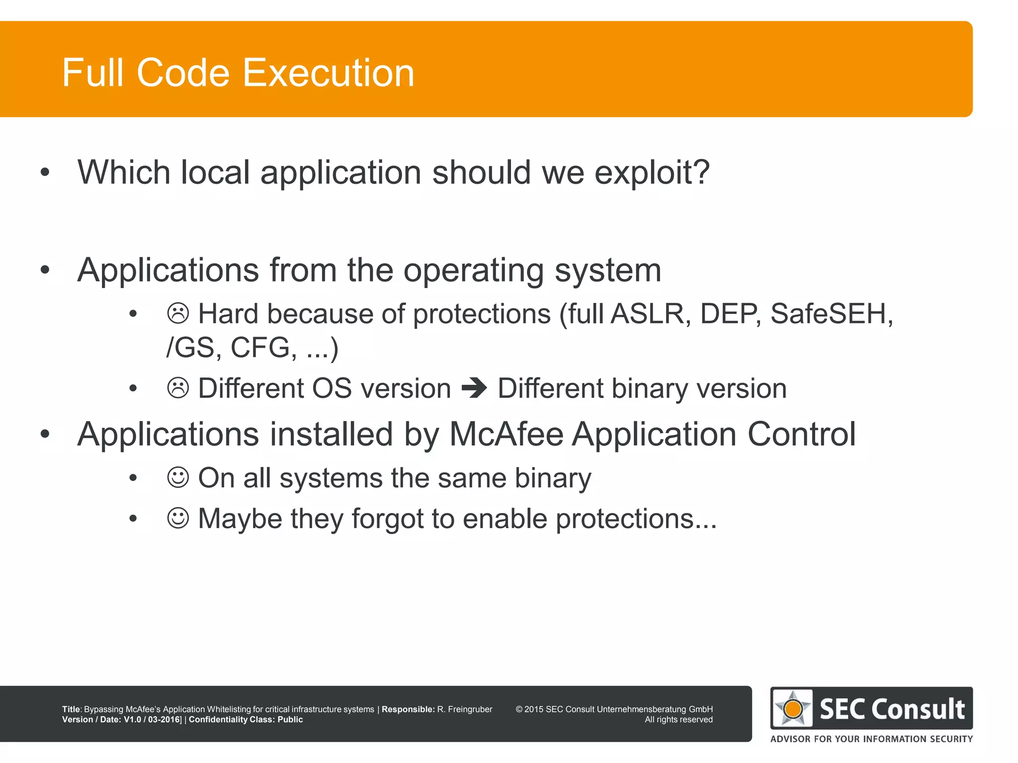 © 2013 SEC Consult Unternehmensberatung GmbH
All rights reserved
Title: Bypassing McAfee’s Application Whitelisting for critical infrastructure systems | Responsible: R. Freingruber
Version / Date: V1.0 / 03-2016] | Confidentiality Class: Public
© 2015 SEC Consult Unternehmensberatung GmbH
All rights reserved
54
Full Code Execution
• Which local application should we exploit?
• Applications from the operating system
•  Hard because of protections (full ASLR, DEP, SafeSEH,
/GS, CFG, ...)
•  Different OS version  Different binary version
• Applications installed by McAfee Application Control
•  On all systems the same binary
•  Maybe they forgot to enable protections...
 