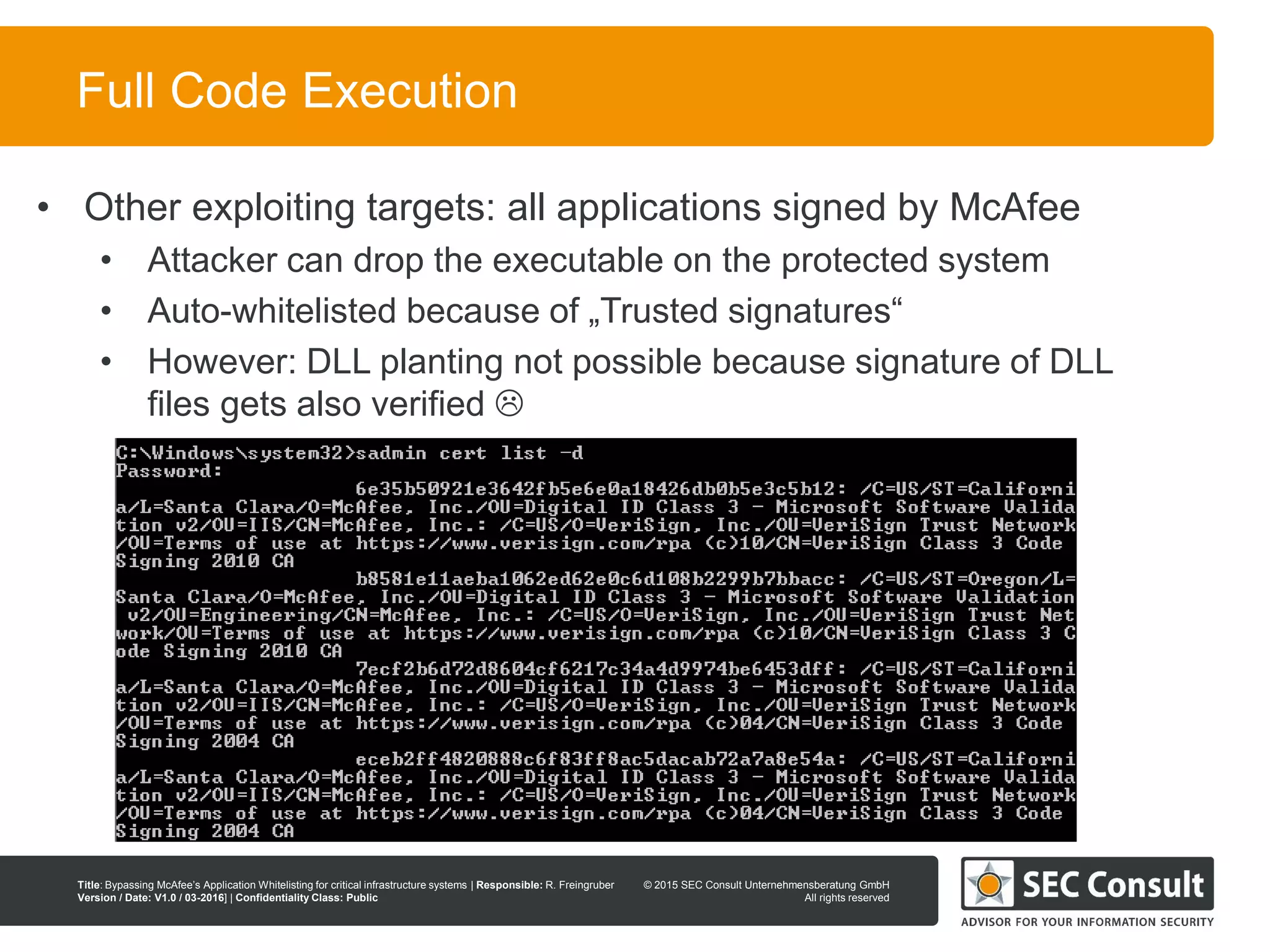 © 2013 SEC Consult Unternehmensberatung GmbH
All rights reserved
Title: Bypassing McAfee’s Application Whitelisting for critical infrastructure systems | Responsible: R. Freingruber
Version / Date: V1.0 / 03-2016] | Confidentiality Class: Public
© 2015 SEC Consult Unternehmensberatung GmbH
All rights reserved
55
Full Code Execution
• Other exploiting targets: all applications signed by McAfee
• Attacker can drop the executable on the protected system
• Auto-whitelisted because of „Trusted signatures“
• However: DLL planting not possible because signature of DLL
files gets also verified 
 
