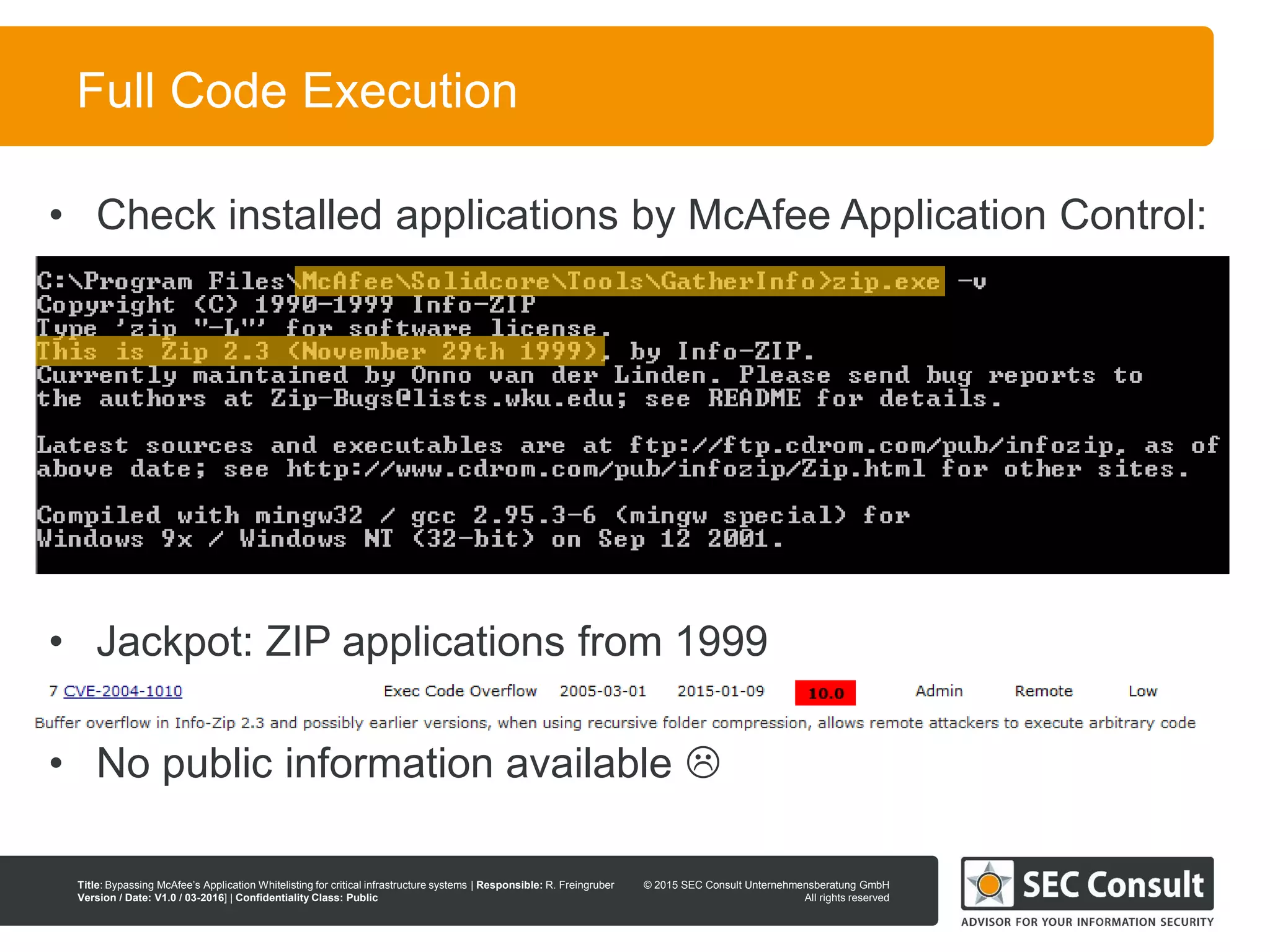 © 2013 SEC Consult Unternehmensberatung GmbH
All rights reserved
Title: Bypassing McAfee’s Application Whitelisting for critical infrastructure systems | Responsible: R. Freingruber
Version / Date: V1.0 / 03-2016] | Confidentiality Class: Public
© 2015 SEC Consult Unternehmensberatung GmbH
All rights reserved
56
Full Code Execution
• Check installed applications by McAfee Application Control:
• Jackpot: ZIP applications from 1999
• No public information available 
 