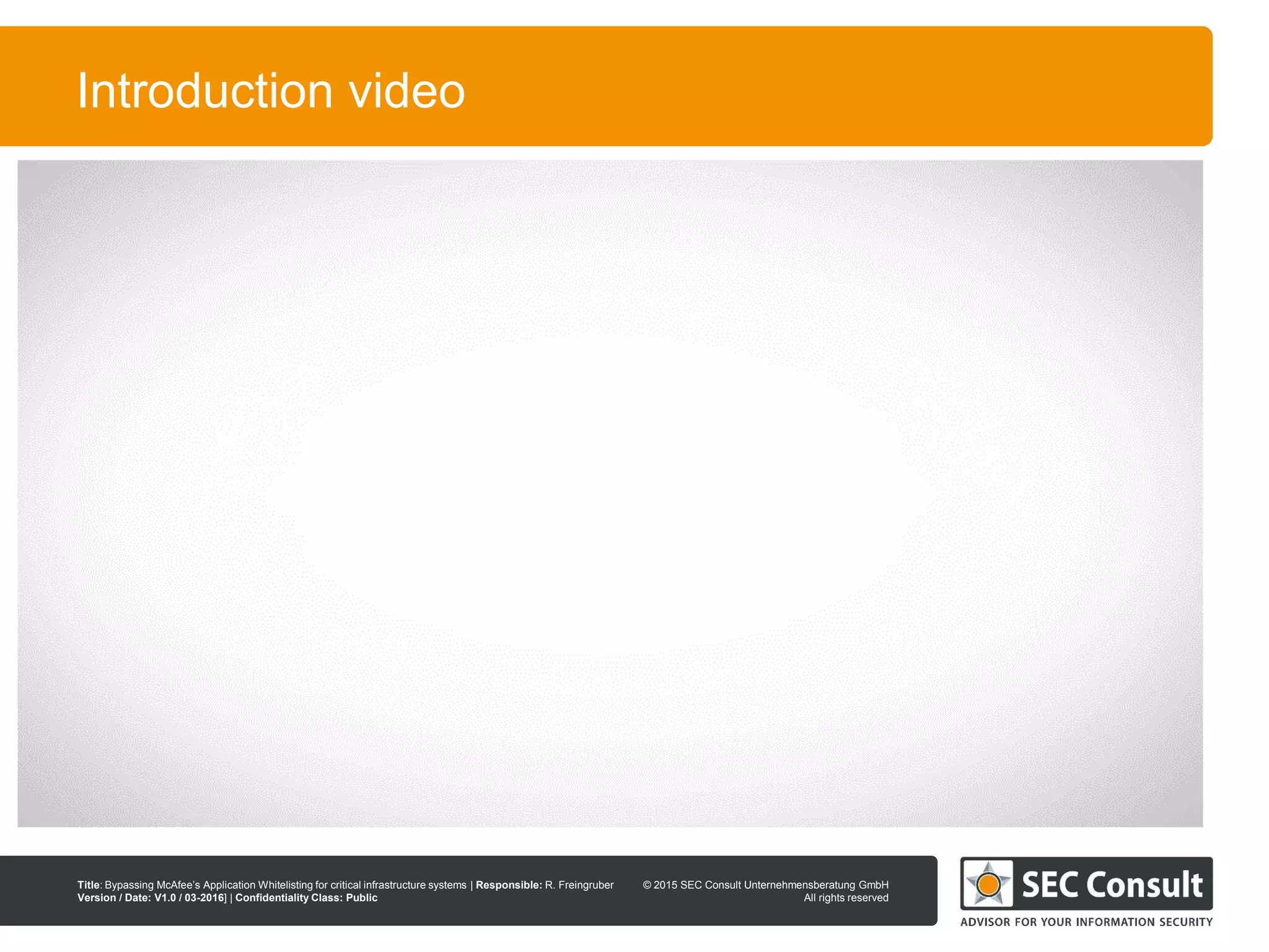 © 2013 SEC Consult Unternehmensberatung GmbH
All rights reserved
Title: Bypassing McAfee’s Application Whitelisting for critical infrastructure systems | Responsible: R. Freingruber
Version / Date: V1.0 / 03-2016] | Confidentiality Class: Public
© 2015 SEC Consult Unternehmensberatung GmbH
All rights reserved
6
Introduction video
 