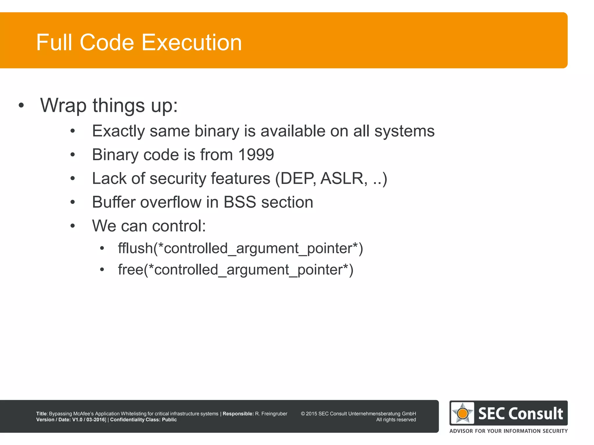 © 2013 SEC Consult Unternehmensberatung GmbH
All rights reserved
Title: Bypassing McAfee’s Application Whitelisting for critical infrastructure systems | Responsible: R. Freingruber
Version / Date: V1.0 / 03-2016] | Confidentiality Class: Public
© 2015 SEC Consult Unternehmensberatung GmbH
All rights reserved
60
Full Code Execution
• Wrap things up:
• Exactly same binary is available on all systems
• Binary code is from 1999
• Lack of security features (DEP, ASLR, ..)
• Buffer overflow in BSS section
• We can control:
• fflush(*controlled_argument_pointer*)
• free(*controlled_argument_pointer*)
 