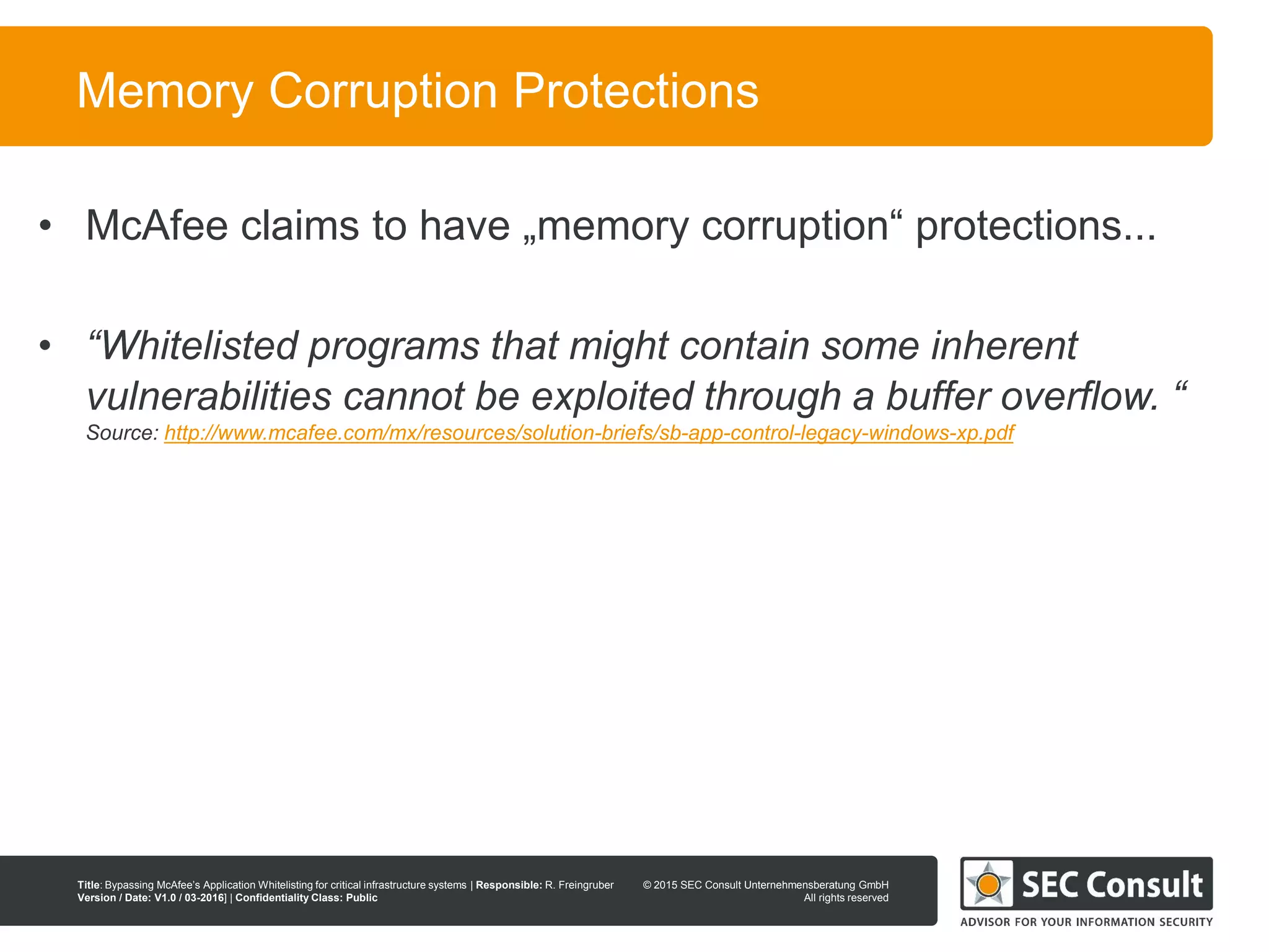 © 2013 SEC Consult Unternehmensberatung GmbH
All rights reserved
Title: Bypassing McAfee’s Application Whitelisting for critical infrastructure systems | Responsible: R. Freingruber
Version / Date: V1.0 / 03-2016] | Confidentiality Class: Public
© 2015 SEC Consult Unternehmensberatung GmbH
All rights reserved
62
Memory Corruption Protections
• McAfee claims to have „memory corruption“ protections...
• “Whitelisted programs that might contain some inherent
vulnerabilities cannot be exploited through a buffer overflow. “
Source: http://www.mcafee.com/mx/resources/solution-briefs/sb-app-control-legacy-windows-xp.pdf
 