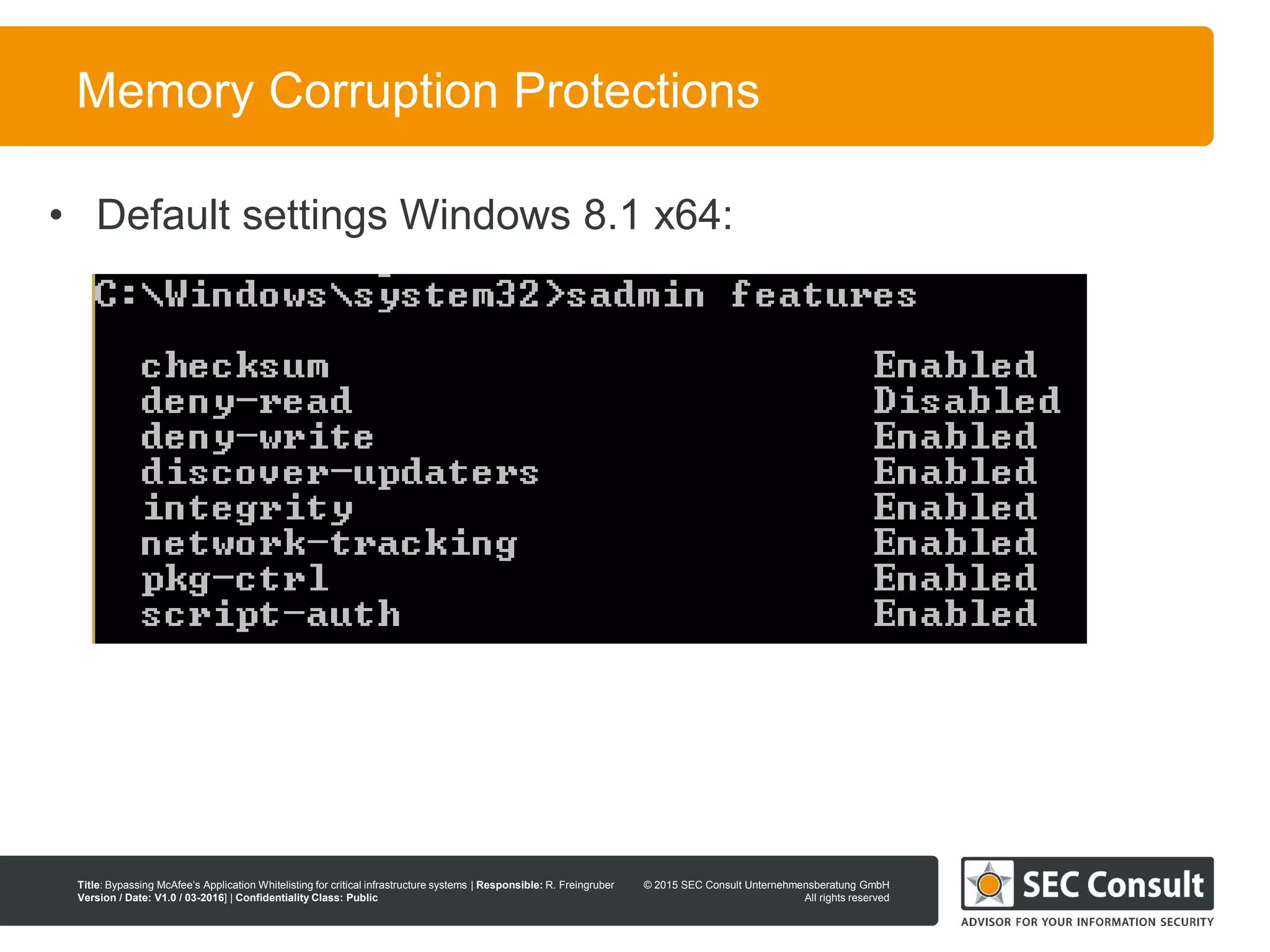 © 2013 SEC Consult Unternehmensberatung GmbH
All rights reserved
Title: Bypassing McAfee’s Application Whitelisting for critical infrastructure systems | Responsible: R. Freingruber
Version / Date: V1.0 / 03-2016] | Confidentiality Class: Public
© 2015 SEC Consult Unternehmensberatung GmbH
All rights reserved
65
Memory Corruption Protections
• Default settings Windows 8.1 x64:
 
