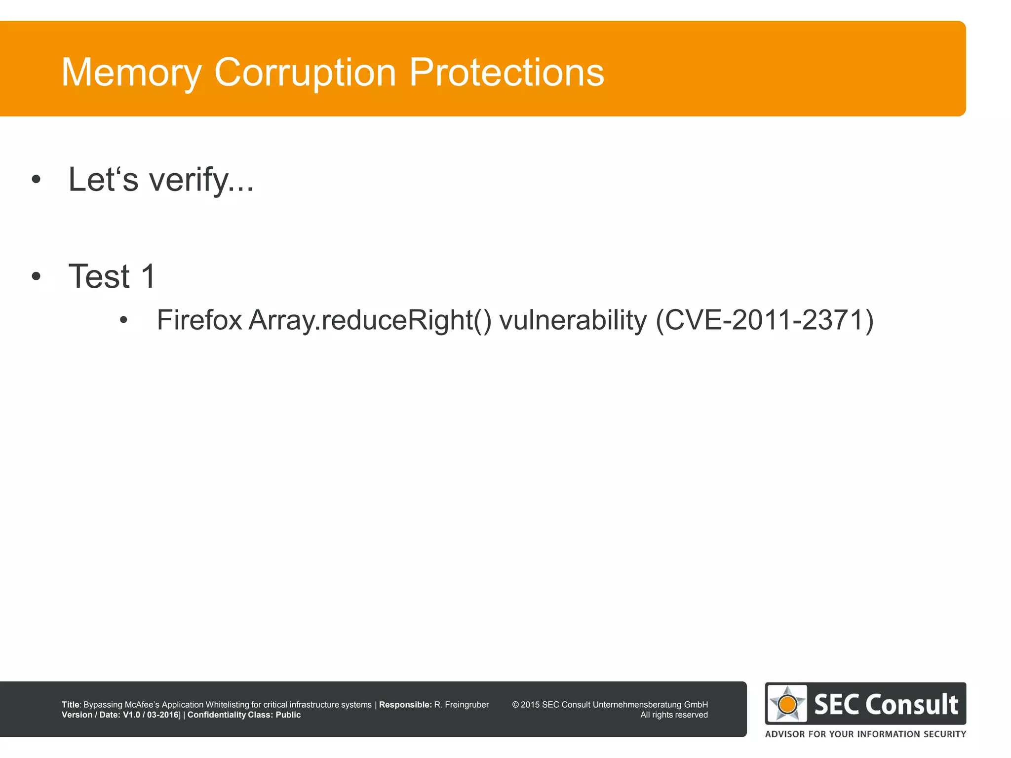 © 2013 SEC Consult Unternehmensberatung GmbH
All rights reserved
Title: Bypassing McAfee’s Application Whitelisting for critical infrastructure systems | Responsible: R. Freingruber
Version / Date: V1.0 / 03-2016] | Confidentiality Class: Public
© 2015 SEC Consult Unternehmensberatung GmbH
All rights reserved
66
Memory Corruption Protections
• Let‘s verify...
• Test 1
• Firefox Array.reduceRight() vulnerability (CVE-2011-2371)
 