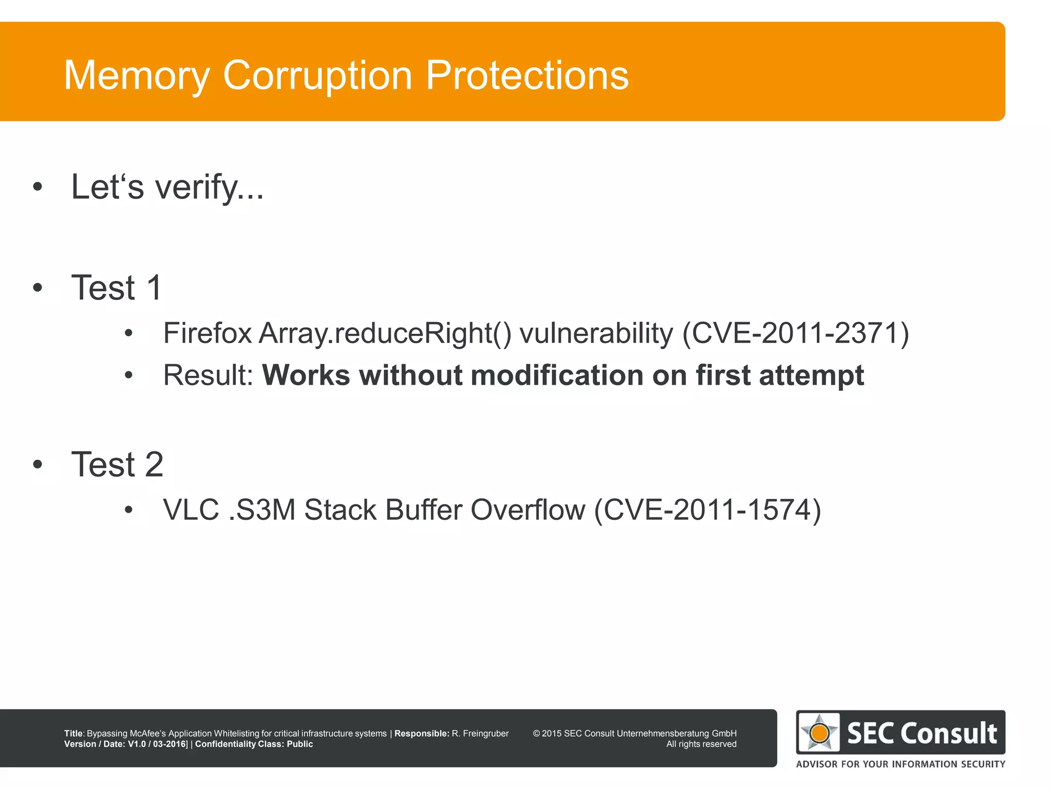 © 2013 SEC Consult Unternehmensberatung GmbH
All rights reserved
Title: Bypassing McAfee’s Application Whitelisting for critical infrastructure systems | Responsible: R. Freingruber
Version / Date: V1.0 / 03-2016] | Confidentiality Class: Public
© 2015 SEC Consult Unternehmensberatung GmbH
All rights reserved
68
Memory Corruption Protections
• Let‘s verify...
• Test 1
• Firefox Array.reduceRight() vulnerability (CVE-2011-2371)
• Result: Works without modification on first attempt
• Test 2
• VLC .S3M Stack Buffer Overflow (CVE-2011-1574)
 