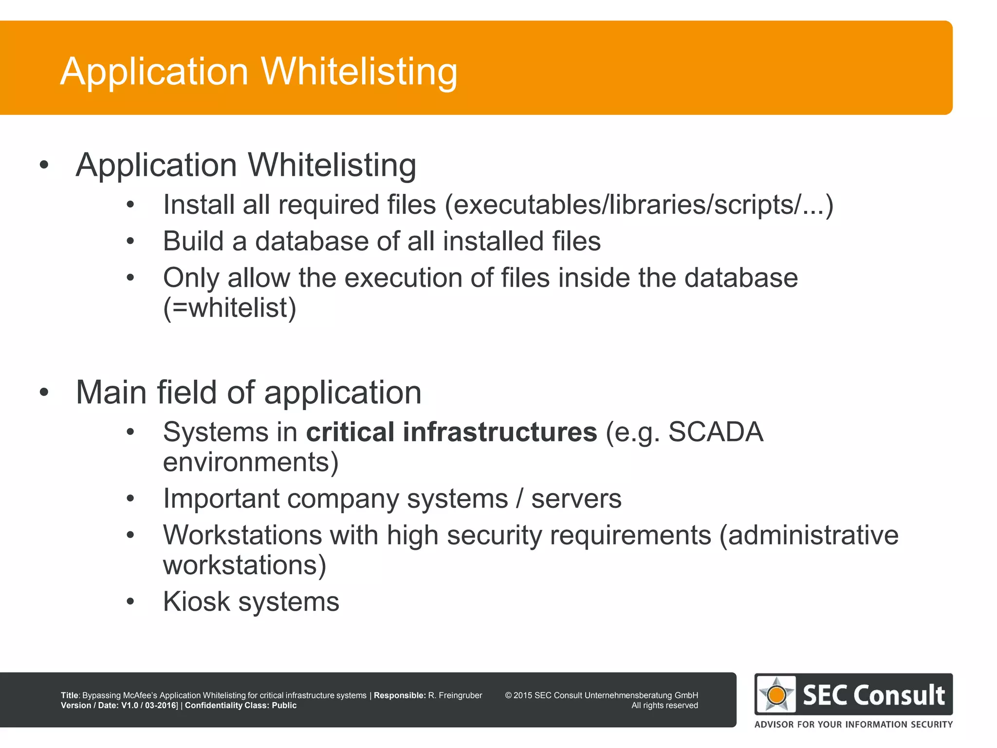 © 2013 SEC Consult Unternehmensberatung GmbH
All rights reserved
Title: Bypassing McAfee’s Application Whitelisting for critical infrastructure systems | Responsible: R. Freingruber
Version / Date: V1.0 / 03-2016] | Confidentiality Class: Public
© 2015 SEC Consult Unternehmensberatung GmbH
All rights reserved
7
Application Whitelisting
• Application Whitelisting
• Install all required files (executables/libraries/scripts/...)
• Build a database of all installed files
• Only allow the execution of files inside the database
(=whitelist)
• Main field of application
• Systems in critical infrastructures (e.g. SCADA
environments)
• Important company systems / servers
• Workstations with high security requirements (administrative
workstations)
• Kiosk systems
 