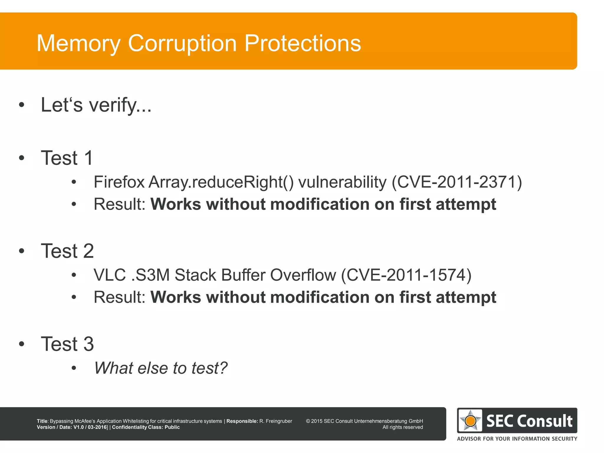 © 2013 SEC Consult Unternehmensberatung GmbH
All rights reserved
Title: Bypassing McAfee’s Application Whitelisting for critical infrastructure systems | Responsible: R. Freingruber
Version / Date: V1.0 / 03-2016] | Confidentiality Class: Public
© 2015 SEC Consult Unternehmensberatung GmbH
All rights reserved
70
Memory Corruption Protections
• Let‘s verify...
• Test 1
• Firefox Array.reduceRight() vulnerability (CVE-2011-2371)
• Result: Works without modification on first attempt
• Test 2
• VLC .S3M Stack Buffer Overflow (CVE-2011-1574)
• Result: Works without modification on first attempt
• Test 3
• What else to test?
 